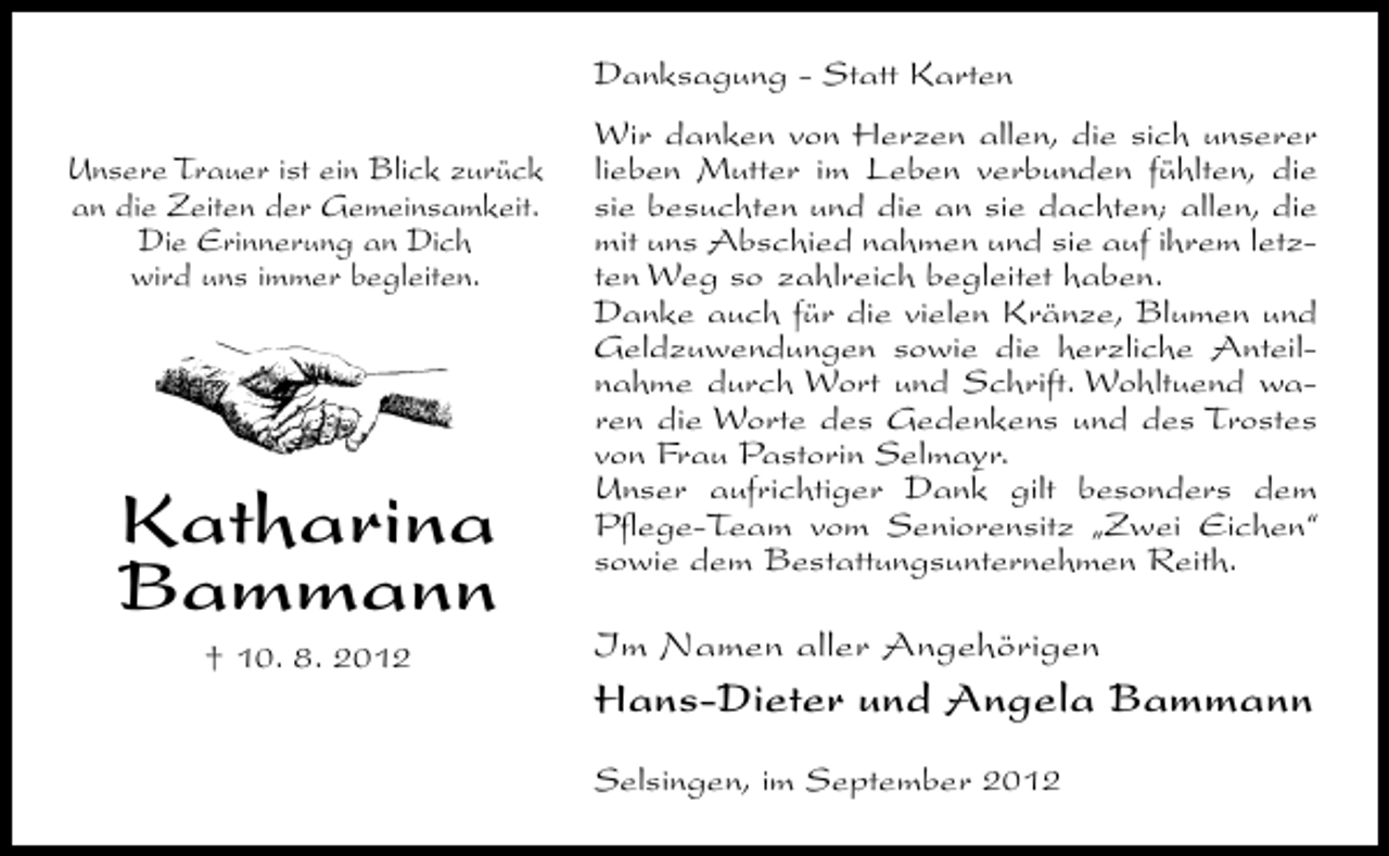 <p>Danksagung - Statt Karten<br />Unsere Trauer ist ein Blick zurück<br />an die Zeiten der Gemeinsamkeit.<br />Die Erinnerung an Dich<br />wird uns immer begleiten.</p><p>Katharina<br />Bammann<br />† 10. 8. 2012</p><p>Wir danken von Herzen allen, die sich unserer<br />lieben Mutter im Leben verbunden fühlten, die<br />sie besuchten und die an sie dachten; allen, die<br />mit uns Abschied nahmen und sie auf ihrem letzten Weg so zahlreich begleitet haben.<br />Danke auch für die vielen Kränze, Blumen und<br />Geldzuwendungen sowie die herzliche Anteilnahme durch Wort und Schrift. Wohltuend waren die Worte des Gedenkens und des Trostes<br />von Frau Pastorin Selmayr.<br />Unser aufrichtiger Dank gilt besonders dem<br />Pflege-Team vom Seniorensitz „Zwei Eichen“<br />sowie dem Bestattungsunternehmen Reith.</p><p>Im Namen aller Angehörigen</p><p>Hans-Dieter und Angela Bammann<br />Selsingen, im September 2012</p>
