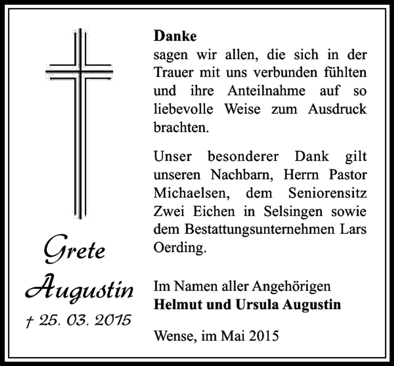 <p>Danke</p><p>sagen wir allen, die sich in der<br />Trauer mit uns verbunden fühlten<br />und ihre Anteilnahme auf so<br />liebevolle Weise zum Ausdruck<br />brachten.</p><p>Grete<br />Augustin</p><p>† 25. 03. 2015</p><p>Unser besonderer Dank gilt<br />unseren Nachbarn, Herrn Pastor<br />Michaelsen, dem Seniorensitz<br />Zwei Eichen in Selsingen sowie<br />dem Bestattungsunternehmen Lars<br />Oerding.<br />Im Namen aller Angehörigen<br />Helmut und Ursula Augustin<br />Wense, im Mai 2015</p>