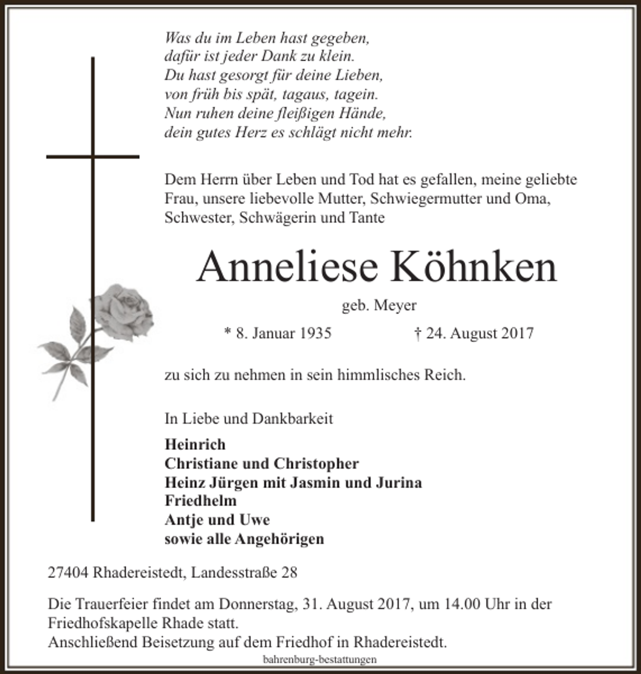 <p>Was du im Leben hast gegeben,<br />dafür ist jeder Dank zu klein.<br />Du hast gesorgt für deine Lieben,<br />von früh bis spät, tagaus, tagein.<br />Nun ruhen deine fleißigen Hände,<br />dein gutes Herz es schlägt nicht mehr.<br />Dem Herrn über Leben und Tod hat es gefallen, meine geliebte<br />Frau, unsere liebevolle Mutter, Schwiegermutter und Oma,<br />Schwester, Schwägerin und Tante</p><p>Anneliese Köhnken<br />geb. Meyer</p><p>* 8. Januar 1935</p><p>† 24. August 2017</p><p>zu sich zu nehmen in sein himmlisches Reich.<br />In Liebe und Dankbarkeit<br />Heinrich<br />Christiane und Christopher<br />Heinz Jürgen mit Jasmin und Jurina<br />Friedhelm<br />Antje und Uwe<br />sowie alle Angehörigen<br />27404 Rhadereistedt, Landesstraße 28<br />Die Trauerfeier findet am Donnerstag, 31. August 2017, um 14.00 Uhr in der<br />Friedhofskapelle Rhade statt.<br />Anschließend Beisetzung auf dem Friedhof in Rhadereistedt.<br />bahrenburg-bestattungen</p>