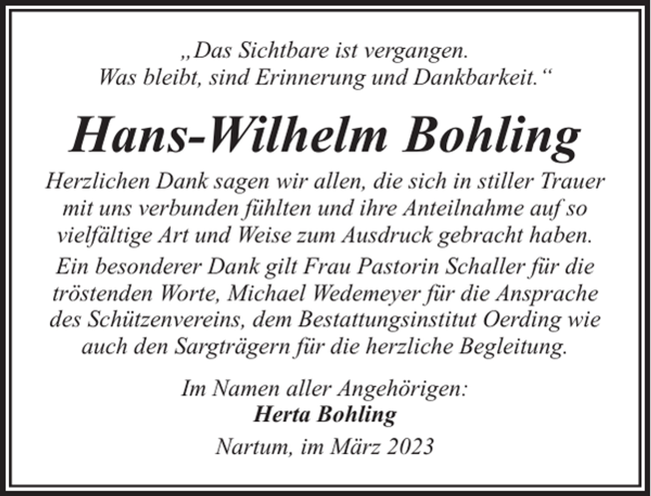 <p>„Das Sichtbare ist vergangen.<br />Was bleibt, sind Erinnerung und Dankbarkeit.“</p><p>Hans-Wilhelm Bohling</p><p>Herzlichen Dank sagen wir allen, die sich in stiller Trauer<br />mit uns verbunden fühlten und ihre Anteilnahme auf so<br />vielfältige Art und Weise zum Ausdruck gebracht haben.<br />Ein besonderer Dank gilt Frau Pastorin Schaller für die<br />tröstenden Worte, Michael Wedemeyer für die Ansprache<br />des Schützenvereins, dem Bestattungsinstitut Oerding wie<br />auch den Sargträgern für die herzliche Begleitung.<br />Im Namen aller Angehörigen:<br />Herta Bohling<br />Nartum, im März 2023</p>