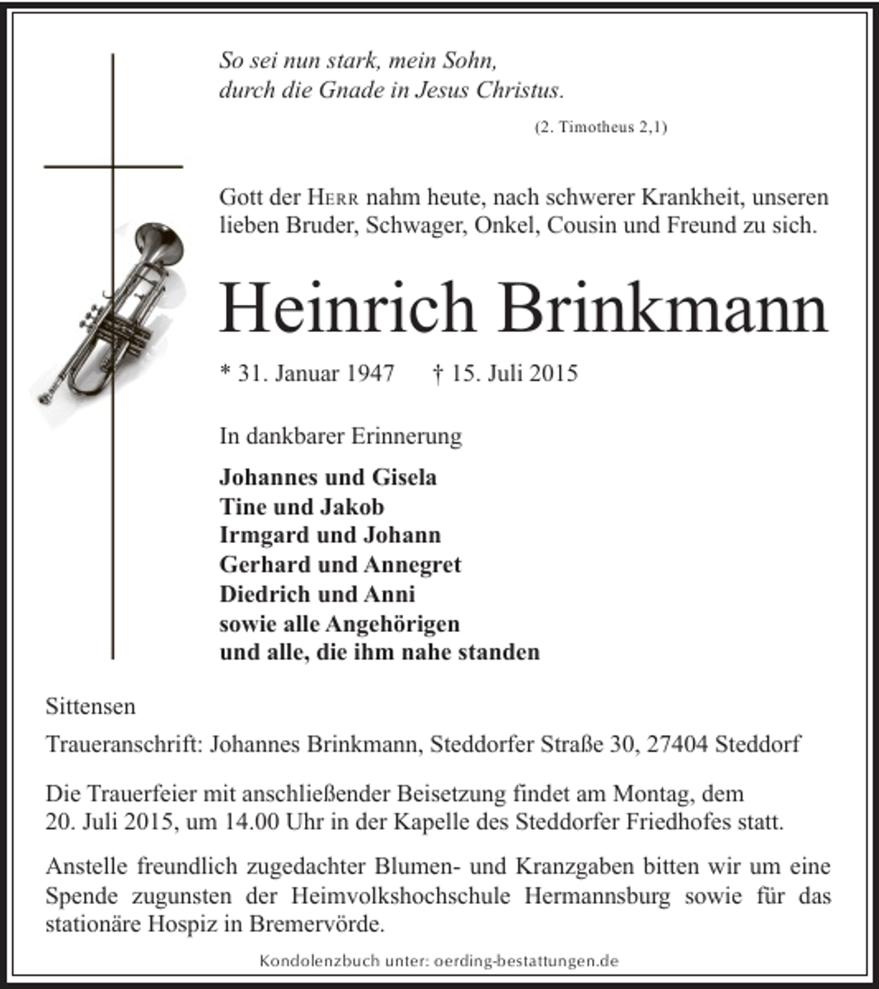<p>So sei nun stark, mein Sohn,<br />durch die Gnade in Jesus Christus.<br />(2. Timotheus 2,1)</p><p>Gott der HERR nahm heute, nach schwerer Krankheit, unseren<br />lieben Bruder, Schwager, Onkel, Cousin und Freund zu sich.</p><p>Heinrich Brinkmann<br />* 31. Januar 1947</p><p>† 15. Juli 2015</p><p>In dankbarer Erinnerung<br />Johannes und Gisela<br />Tine und Jakob<br />Irmgard und Johann<br />Gerhard und Annegret<br />Diedrich und Anni<br />sowie alle Angehörigen<br />und alle, die ihm nahe standen<br />Sittensen<br />Traueranschrift: Johannes Brinkmann, Steddorfer Straße 30, 27404 Steddorf<br />Die Trauerfeier mit anschließender Beisetzung findet am Montag, dem<br />20. Juli 2015, um 14.00 Uhr in der Kapelle des Steddorfer Friedhofes statt.<br />Anstelle freundlich zugedachter Blumen- und Kranzgaben bitten wir um eine<br />Spende zugunsten der Heimvolkshochschule Hermannsburg sowie für das<br />stationäre Hospiz in Bremervörde.<br />Kondolenzbuch unter: oerding-bestattungen.de</p>