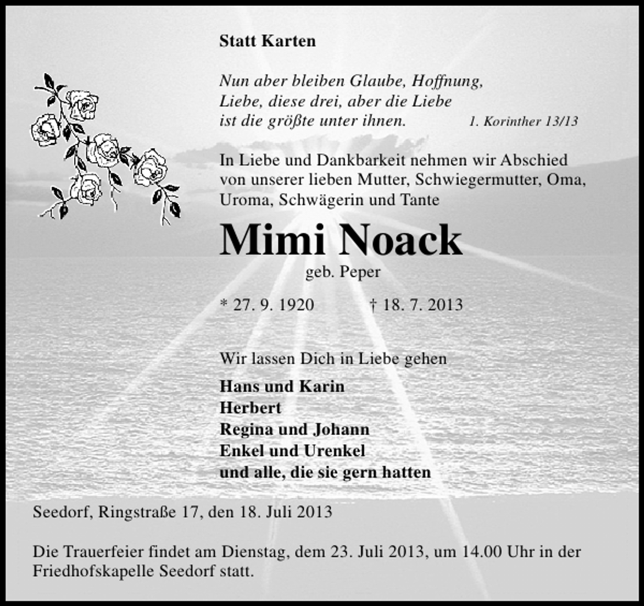 <p>Statt Karten<br />Nun aber bleiben Glaube, Hoffnung,<br />Liebe, diese drei, aber die Liebe<br />ist die größte unter ihnen.<br />1. Korinther 13/13<br />In Liebe und Dankbarkeit nehmen wir Abschied<br />von unserer lieben Mutter, Schwiegermutter, Oma,<br />Uroma, Schwägerin und Tante</p><p>Mimi Noack<br />geb. Peper</p><p>* 27. 9. 1920</p><p>† 18. 7. 2013</p><p>Wir lassen Dich in Liebe gehen<br />Hans und Karin<br />Herbert<br />Regina und Johann<br />Enkel und Urenkel<br />und alle, die sie gern hatten<br />Seedorf, Ringstraße 17, den 18. Juli 2013<br />Die Trauerfeier findet am Dienstag, dem 23. Juli 2013, um 14.00 Uhr in der<br />Friedhofskapelle Seedorf statt.</p>