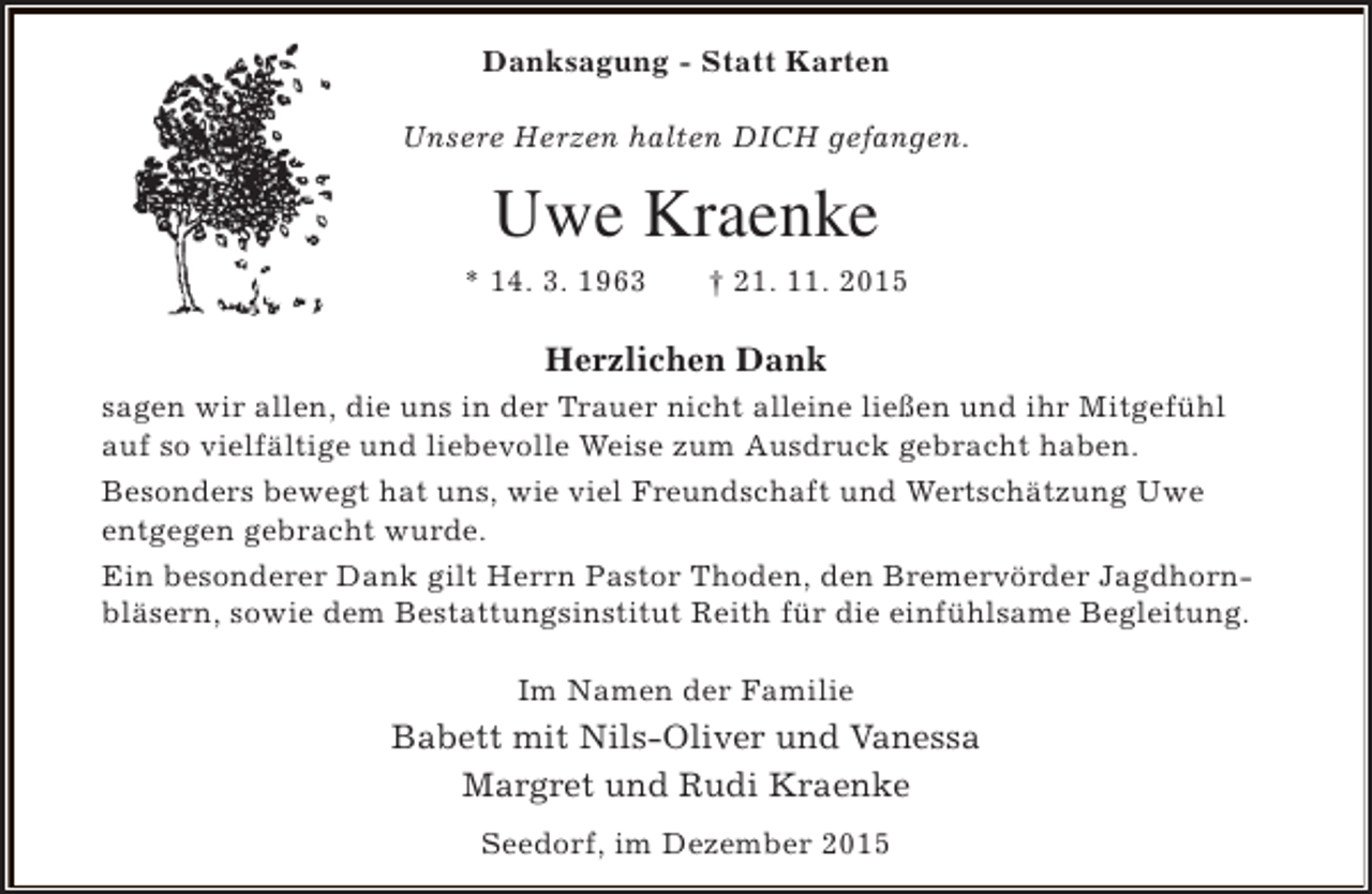 <p>Danksagung - Statt Karten<br />Unsere Herzen halten DICH gefangen.</p><p>Uwe Kraenke<br />* 14. 3. 1963</p><p>† 21. 11. 2015</p><p>Herzlichen Dank<br />sagen wir allen, die uns in der Trauer nicht alleine ließen und ihr Mitgefühl<br />auf so vielfältige und liebevolle Weise zum Ausdruck gebracht haben.<br />Besonders bewegt hat uns, wie viel Freundschaft und Wertschätzung Uwe<br />entgegen gebracht wurde.<br />Ein besonderer Dank gilt Herrn Pastor Thoden, den Bremervörder Jagdhornbläsern, sowie dem Bestattungsinstitut Reith für die einfühlsame Begleitung.<br />Im Namen der Familie</p><p>Babett mit Nils-Oliver und Vanessa<br />Margret und Rudi Kraenke<br />Seedorf, im Dezember 2015</p>