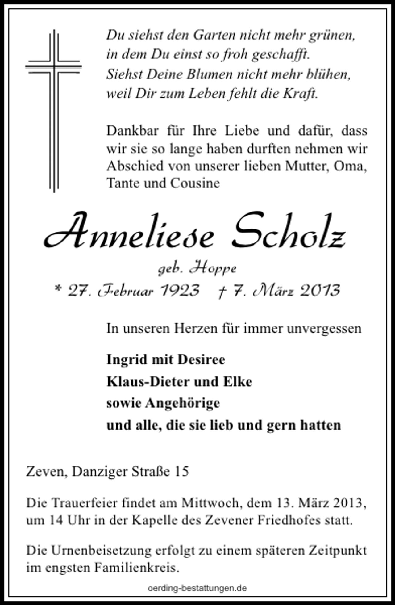 <p>Du siehst den Garten nicht mehr grünen,<br />in dem Du einst so froh geschafft.<br />Siehst Deine Blumen nicht mehr blühen,<br />weil Dir zum Leben fehlt die Kraft.<br />Dankbar für Ihre Liebe und dafür, dass<br />wir sie so lange haben durften nehmen wir<br />Abschied von unserer lieben Mutter, Oma,<br />Tante und Cousine</p><p>Anneliese Scholz<br />geb. Hoppe<br />* 27. Februar 1923 † 7. März 2013</p><p>In unseren Herzen für immer unvergessen<br />Ingrid mit Desiree<br />Klaus-Dieter und Elke<br />sowie Angehörige<br />und alle, die sie lieb und gern hatten<br />Zeven, Danziger Straße 15<br />Die Trauerfeier findet am Mittwoch, dem 13. März 2013,<br />um 14 Uhr in der Kapelle des Zevener Friedhofes statt.<br />Die Urnenbeisetzung erfolgt zu einem späteren Zeitpunkt<br />im engsten Familienkreis.<br />oerding-bestattungen.de</p>
