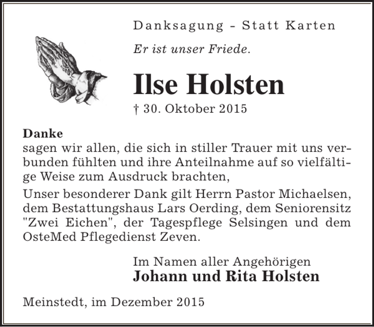 <p>D a n k s a g u n g - S t a t t K a rt e n<br />Er ist unser Friede.</p><p>Ilse Holsten<br /> 30. Oktober 2015</p><p>Danke<br />sagen wir allen, die sich in stiller Trauer mit uns verbunden fühlten und ihre Anteilnahme auf so vielfältige Weise zum Ausdruck brachten,<br />Unser besonderer Dank gilt Herrn Pastor Michaelsen,<br />dem Bestattungshaus Lars Oerding, dem Seniorensitz<br />"Zwei Eichen", der Tagespflege Selsingen und dem<br />OsteMed Pflegedienst Zeven.<br />Im Namen aller Angehörigen</p><p>Johann und Rita Holsten</p><p>Meinstedt, im Dezember 2015</p>