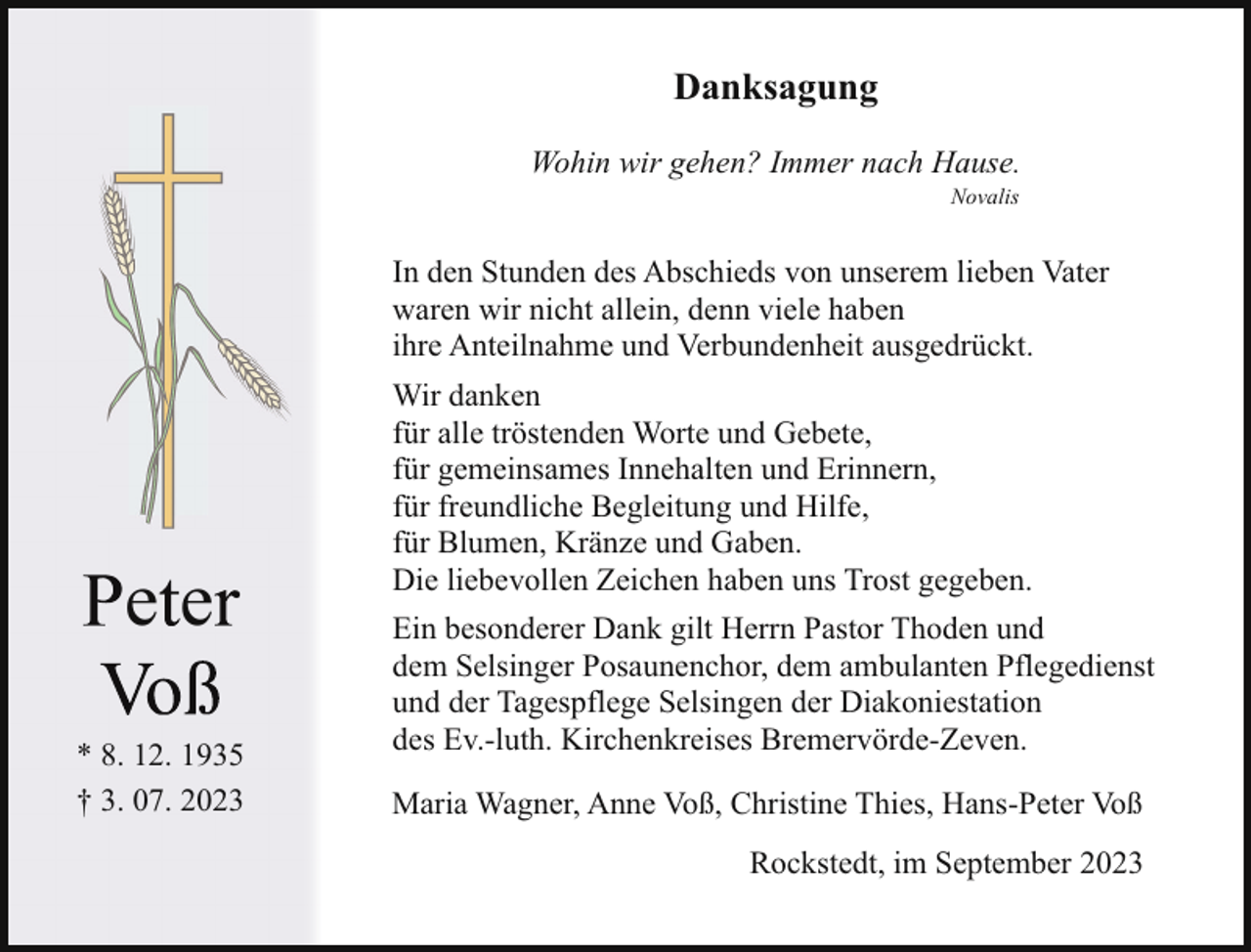 <p>Danksagung<br />Wohin wir gehen? Immer nach Hause.<br />Novalis</p><p>In den Stunden des Abschieds von unserem lieben Vater<br />waren wir nicht allein, denn viele haben<br />ihre Anteilnahme und Verbundenheit ausgedrückt.</p><p>ee<br />* 8. 12. 1935<br />† 3. 07. 2023</p><p>Wir danken<br />für alle tröstenden Worte und Gebete,<br />für gemeinsames Innehalten und Erinnern,<br />für freundliche Begleitung und Hilfe,<br />für Blumen, Kränze und Gaben.<br />Die liebevollen Zeichen haben uns Trost gegeben.<br />Ein besonderer Dank gilt Herrn Pastor Thoden und<br />dem Selsinger Posaunenchor, dem ambulanten Pflegedienst<br />und der Tagespflege Selsingen der Diakoniestation<br />des Ev.-luth. Kirchenkreises Bremervörde-Zeven.<br />Maria Wagner, Anne Voß, Christine Thies, Hans-Peter Voß<br />Rockstedt, im September 2023</p>