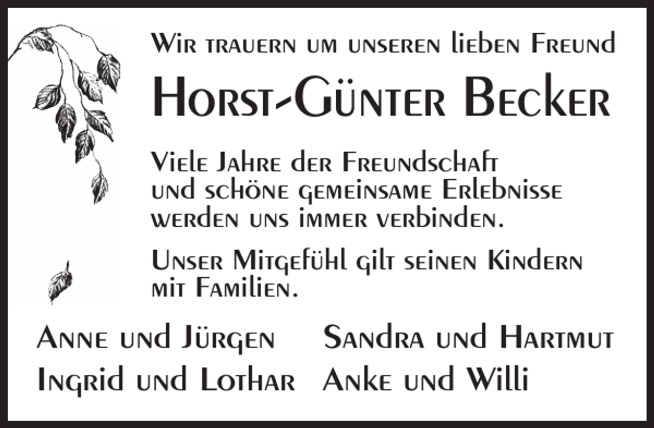 <p>Wir trauern um unseren lieben Freund</p><p>Horst-Günter Becker<br />Viele Jahre der Freundschaft<br />und schöne gemeinsame Erlebnisse<br />werden uns immer verbinden.<br />Unser Mitgefühl gilt seinen Kindern<br />mit Familien.</p><p>Anne und Jürgen Sandra und Hartmut<br />Ingrid und Lothar Anke und Willi</p>