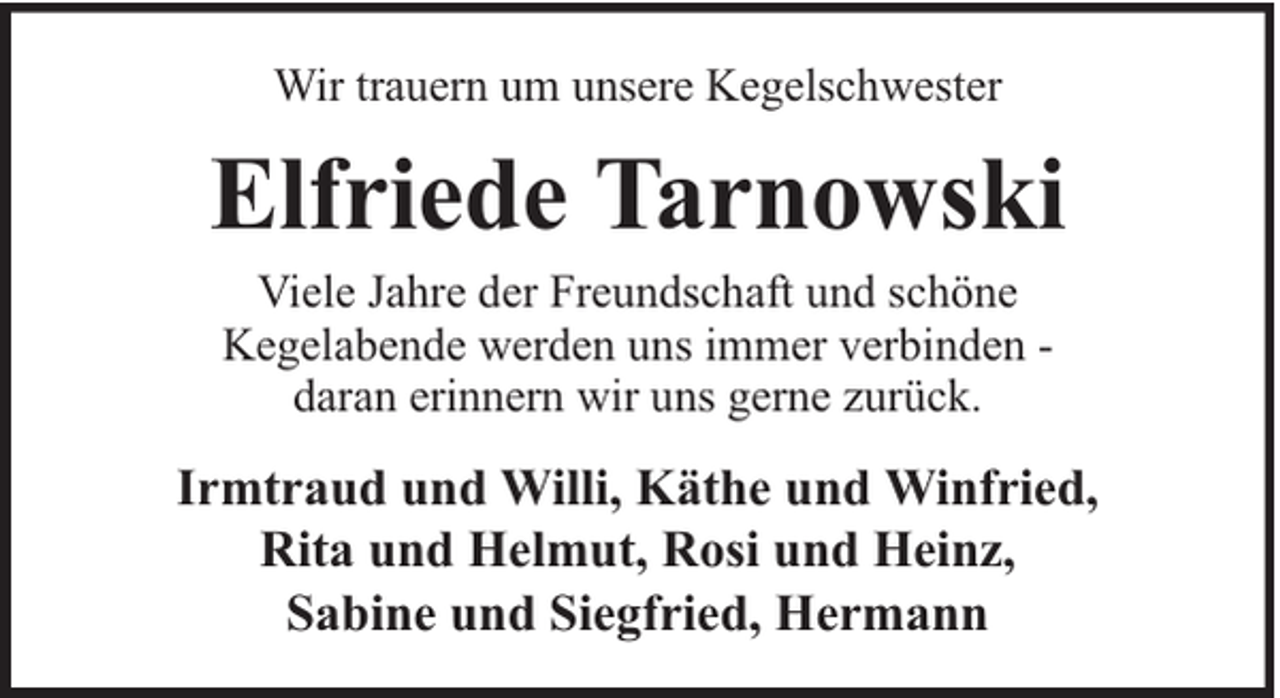 <p>Wir trauern um unsere Kegelschwester</p><p>Elfriede Tarnowski<br />Viele Jahre der Freundschaft und schöne<br />Kegelabende werden uns immer verbinden daran erinnern wir uns gerne zurück.</p><p>Irmtraud und Willi, Käthe und Winfried,<br />Rita und Helmut, Rosi und Heinz,<br />Sabine und Siegfried, Hermann</p>