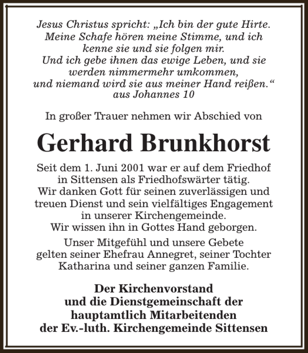 <p>Jesus Christus spricht: „Ich bin der gute Hirte.<br />Meine Schafe hören meine Stimme, und ich<br />kenne sie und sie folgen mir.<br />Und ich gebe ihnen das ewige Leben, und sie<br />werden nimmermehr umkommen,<br />und niemand wird sie aus meiner Hand reißen.“<br />aus Johannes 10<br />In großer Trauer nehmen wir Abschied von</p><p>Gerhard Brunkhorst<br />Seit dem 1. Juni 2001 war er auf dem Friedhof<br />in Sittensen als Friedhofswärter tätig.<br />Wir danken Gott für seinen zuverlässigen und<br />treuen Dienst und sein vielfältiges Engagement<br />in unserer Kirchengemeinde.<br />Wir wissen ihn in Gottes Hand geborgen.<br />Unser Mitgefühl und unsere Gebete<br />gelten seiner Ehefrau Annegret, seiner Tochter<br />Katharina und seiner ganzen Familie.</p><p>Der Kirchenvorstand<br />und die Dienstgemeinschaft der<br />hauptamtlich Mitarbeitenden<br />der Ev.-luth. Kirchengemeinde Sittensen</p>