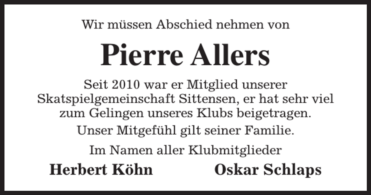 <p>Wir müssen Abschied nehmen von</p><p>Pierre Allers</p><p>Seit 2010 war er Mitglied unserer<br />Skatspielgemeinschaft Sittensen, er hat sehr viel<br />zum Gelingen unseres Klubs beigetragen.<br />Unser Mitgefühl gilt seiner Familie.<br />Im Namen aller Klubmitglieder</p><p>Herbert Köhn</p><p>Oskar Schlaps</p>