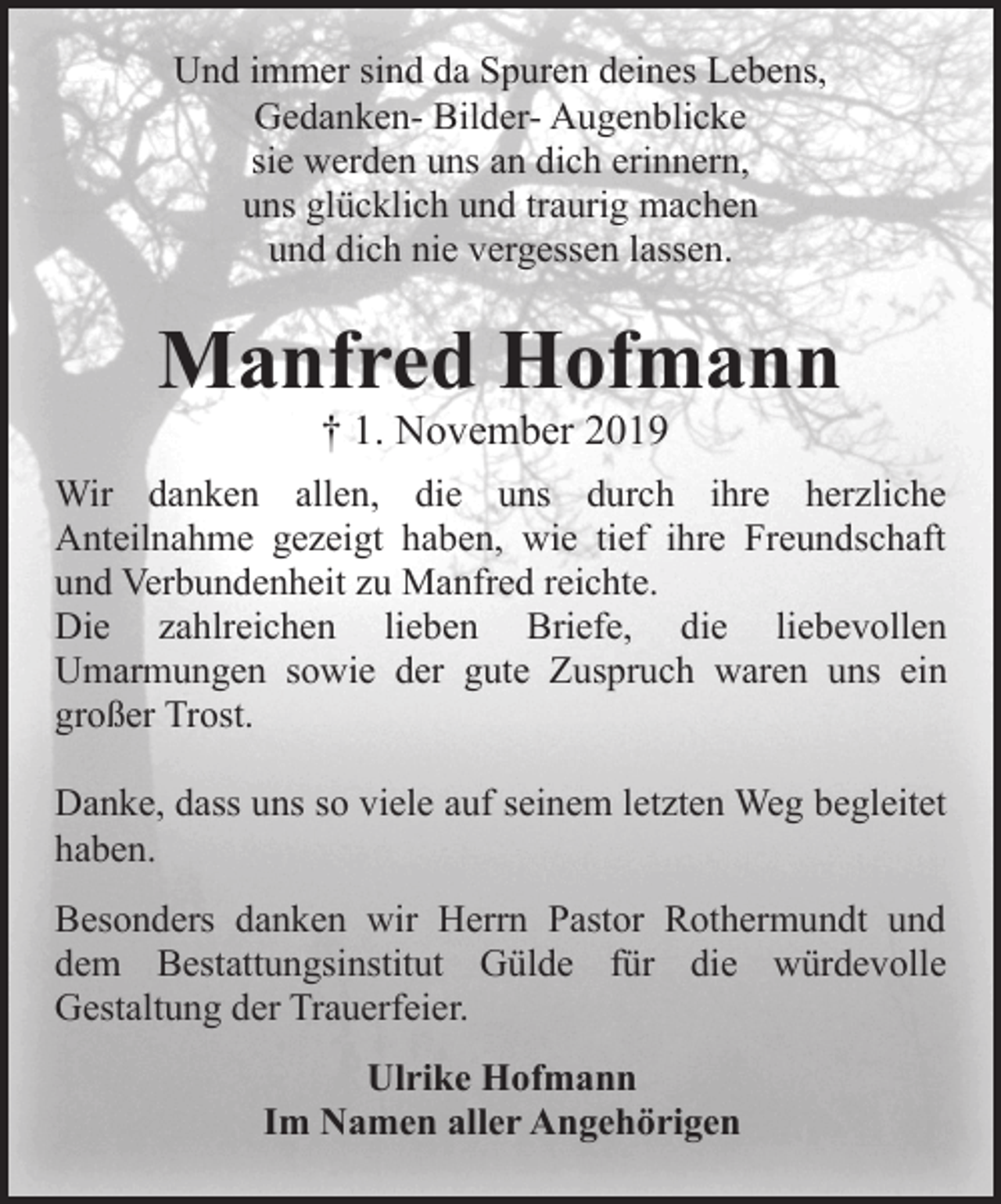 <p>Und immer sind da Spuren deines Lebens,<br />Gedanken- Bilder- Augenblicke<br />sie werden uns an dich erinnern,<br />uns glücklich und traurig machen<br />und dich nie vergessen lassen.</p><p>Manfred Hofmann<br />† 1. November 2019</p><p>Wir danken allen, die uns durch ihre herzliche<br />Anteilnahme gezeigt haben, wie tief ihre Freundschaft<br />und Verbundenheit zu Manfred reichte.<br />Die zahlreichen lieben Briefe, die liebevollen<br />Umarmungen sowie der gute Zuspruch waren uns ein<br />großer Trost.<br />Danke, dass uns so viele auf seinem letzten Weg begleitet<br />haben.<br />Besonders danken wir Herrn Pastor Rothermundt und<br />dem Bestattungsinstitut Gülde für die würdevolle<br />Gestaltung der Trauerfeier.<br />Ulrike Hofmann<br />Im Namen aller Angehörigen</p>
