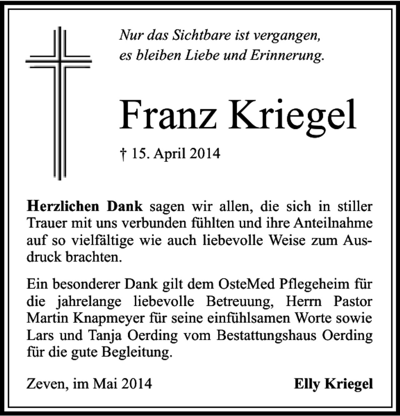 <p>Nur das Sichtbare ist vergangen,<br />es bleiben Liebe und Erinnerung.</p><p>Franz Kriegel<br />† 15. April 2014</p><p>Herzlichen Dank sagen wir allen, die sich in stiller</p><p>Trauer mit uns verbunden fühlten und ihre Anteilnahme<br />auf so vielfältige wie auch liebevolle Weise zum Ausdruck brachten.<br />Ein besonderer Dank gilt dem OsteMed Pflegeheim für<br />die jahrelange liebevolle Betreuung, Herrn Pastor<br />Martin Knapmeyer für seine einfühlsamen Worte sowie<br />Lars und Tanja Oerding vom Bestattungshaus Oerding<br />für die gute Begleitung.<br />Zeven, im Mai 2014</p><p>Elly Kriegel</p>