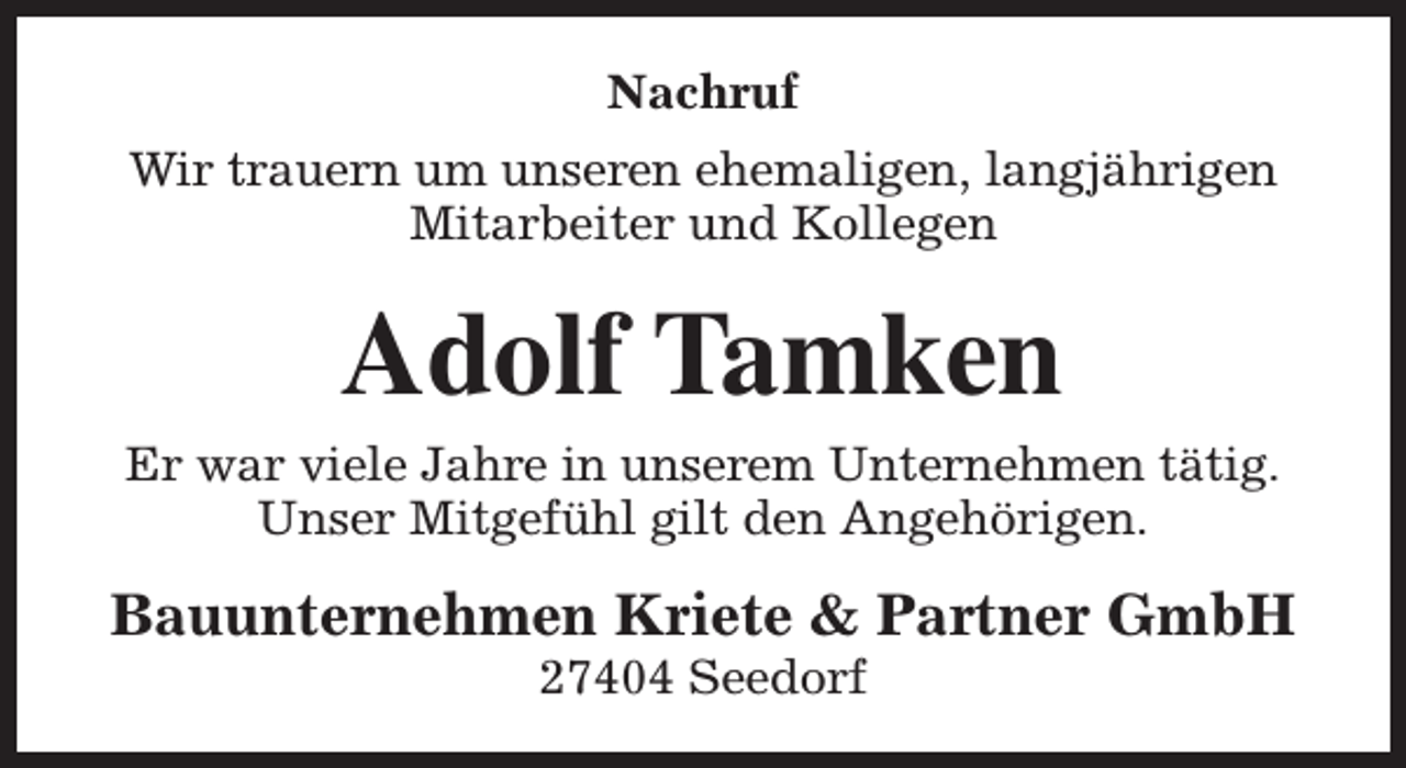 <p>Nachruf<br />Wir trauern um unseren ehemaligen, langjährigen<br />Mitarbeiter und Kollegen</p><p>Adolf Tamken</p><p>Er war viele Jahre in unserem Unternehmen tätig.<br />Unser Mitgefühl gilt den Angehörigen.</p><p>Bauunternehmen Kriete &amp; Partner GmbH<br />27404 Seedorf</p>