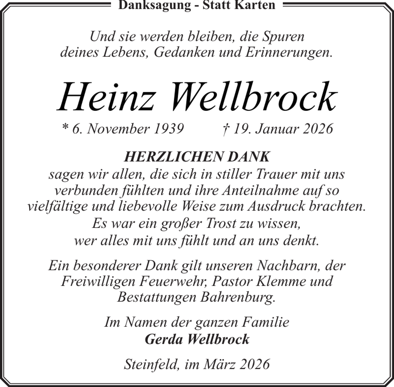 <p>Danksagung - Statt Karten</p><p>Und sie werden bleiben, die Spuren<br />deines Lebens, Gedanken und Erinnerungen.</p><p>Heinz Wellbrock<br />* 6. November 1939</p><p>† 19. Januar 2026</p><p>HERZLICHEN DANK<br />sagen wir allen, die sich in stiller Trauer mit uns<br />verbunden fühlten und ihre Anteilnahme auf so<br />vielfältige und liebevolle Weise zum Ausdruck brachten.<br />Es war ein großer Trost zu wissen,<br />wer alles mit uns fühlt und an uns denkt.<br />Ein besonderer Dank gilt unseren Nachbarn, der<br />Freiwilligen Feuerwehr, Pastor Klemme und<br />Bestattungen Bahrenburg.<br />Im Namen der ganzen Familie<br />Gerda Wellbrock<br />Steinfeld, im März 2026</p>