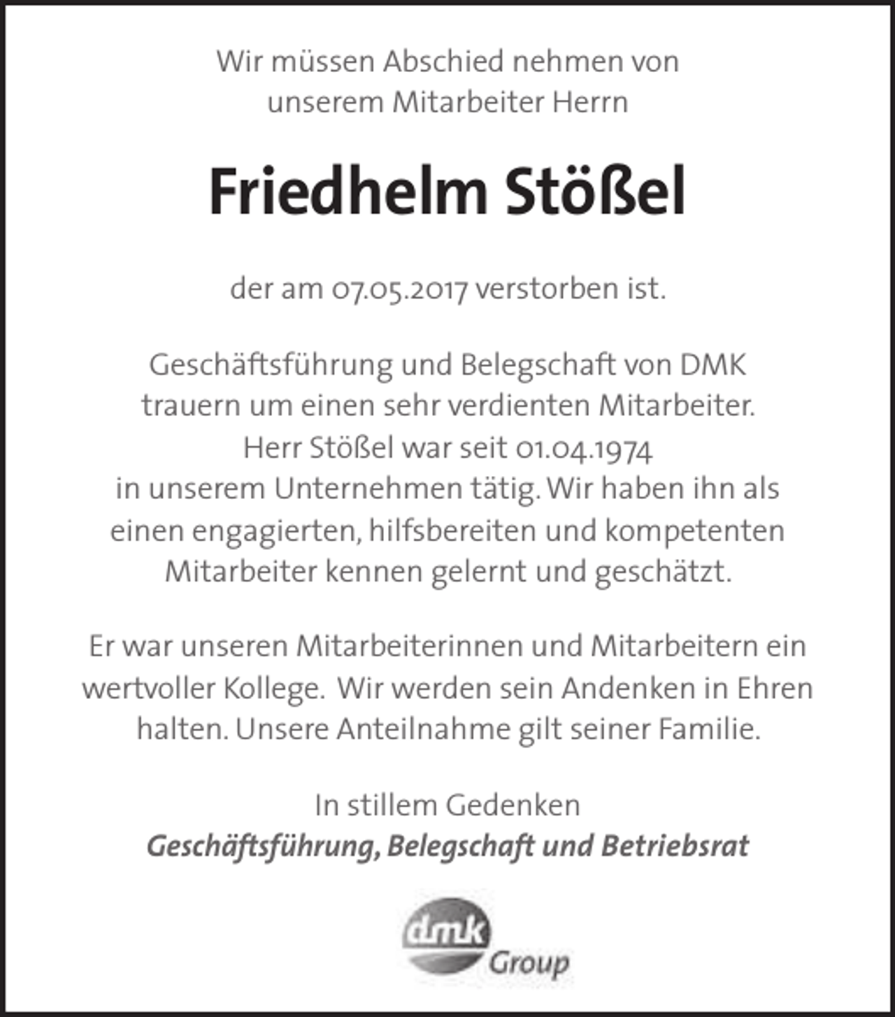 <p>Wir müssen Abschied nehmen von<br />unserem Mitarbeiter Herrn</p><p>Friedhelm Stößel<br />der am 07.05.2017 verstorben ist.<br />Geschäftsführung und Belegschaft von DMK<br />trauern um einen sehr verdienten Mitarbeiter.<br />Herr Stößel war seit 01.04.1974<br />in unserem Unternehmen tätig. Wir haben ihn als<br />einen engagierten, hilfsbereiten und kompetenten<br />Mitarbeiter kennen gelernt und geschätzt.<br />Er war unseren Mitarbeiterinnen und Mitarbeitern ein<br />wertvoller Kollege. Wir werden sein Andenken in Ehren<br />halten. Unsere Anteilnahme gilt seiner Familie.<br />In stillem Gedenken<br />Geschäftsführung, Belegschaft und Betriebsrat</p>