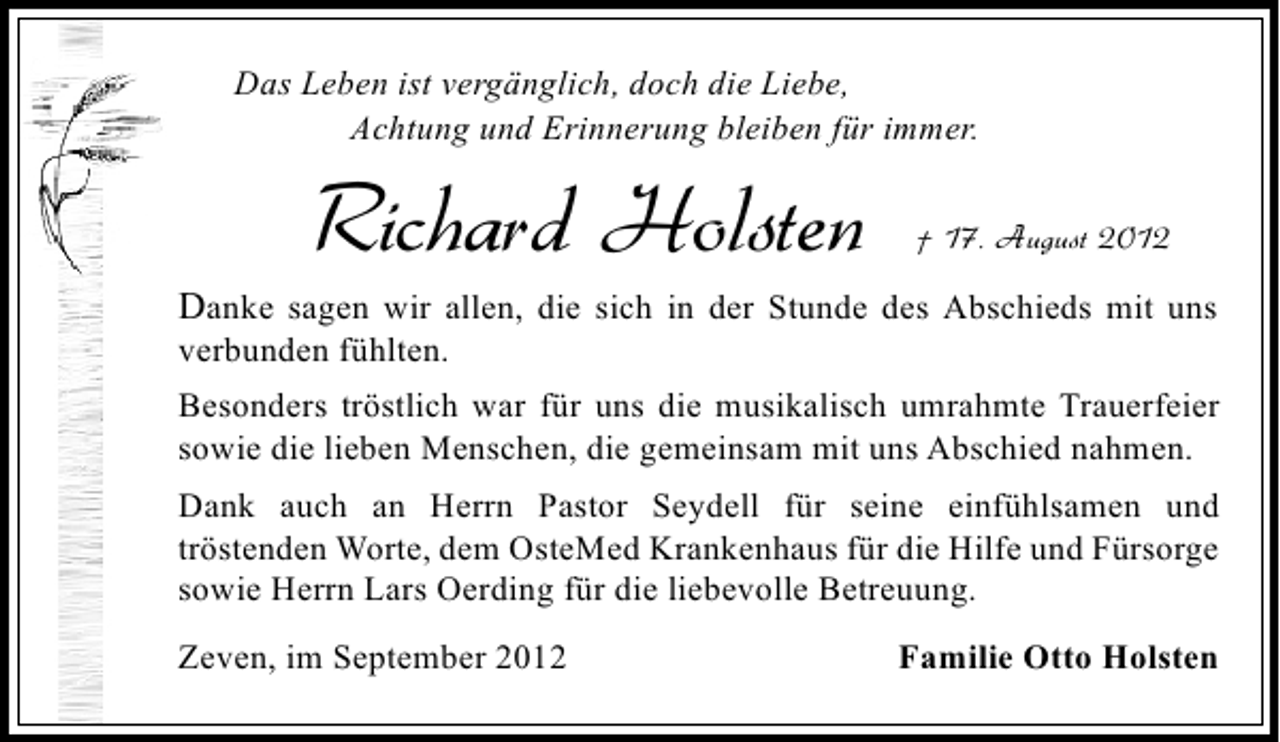 <p>Das Leben ist vergänglich, doch die Liebe,<br />Achtung und Erinnerung bleiben für immer.</p><p>Richard Holsten</p><p>† 17. August 2012</p><p>Danke sagen wir allen, die sich in der Stunde des Abschieds mit uns<br />verbunden fühlten.</p><p>Besonders tröstlich war für uns die musikalisch umrahmte Trauerfeier<br />sowie die lieben Menschen, die gemeinsam mit uns Abschied nahmen.<br />Dank auch an Herrn Pastor Seydell für seine einfühlsamen und<br />tröstenden Worte, dem OsteMed Krankenhaus für die Hilfe und Fürsorge<br />sowie Herrn Lars Oerding für die liebevolle Betreuung.<br />Zeven, im September 2012</p><p>Familie Otto Holsten</p>