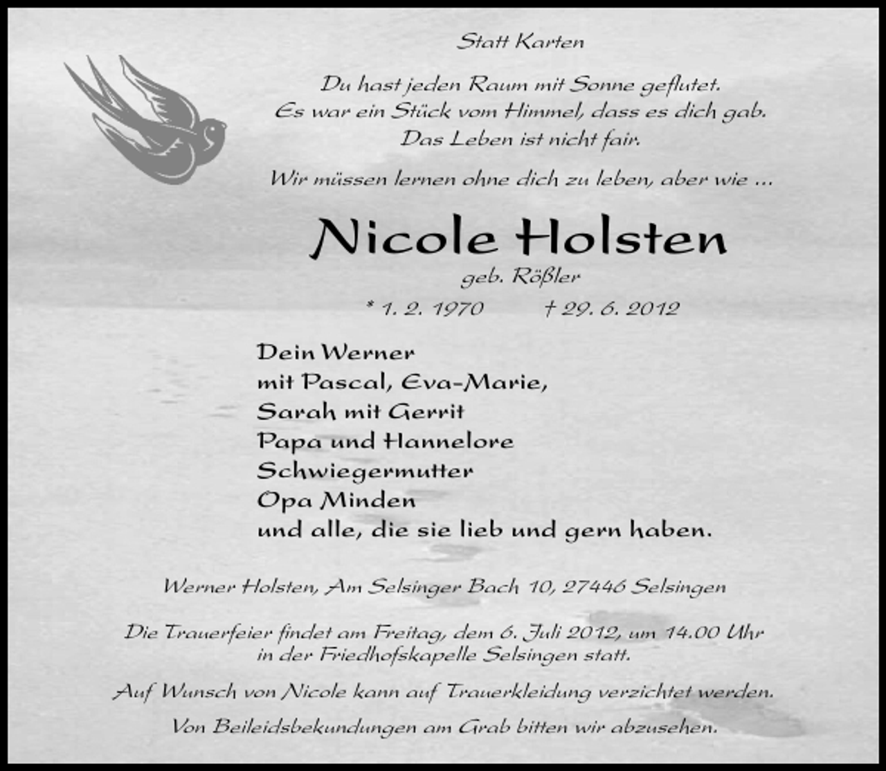 <p>Statt Karten<br />Du hast jeden Raum mit Sonne geﬂutet.<br />Es war ein Stück vom Himmel, dass es dich gab.<br />Das Leben ist nicht fair.<br />Wir müssen lernen ohne dich zu leben, aber wie ...</p><p>Nicole Holsten<br />geb. Rößler<br />* 1. 2. 1970<br />† 29. 6. 2012</p><p>Dein Werner<br />mit Pascal, Eva-Marie,<br />Sarah mit Gerrit<br />Papa und Hannelore<br />Schwiegermutter<br />Opa Minden<br />und alle, die sie lieb und gern haben.<br />Werner Holsten, Am Selsinger Bach 10, 27446 Selsingen<br />Die Trauerfeier ﬁndet am Freitag, dem 6. Juli 2012, um 14.00 Uhr<br />in der Friedhofskapelle Selsingen statt.<br />Auf Wunsch von Nicole kann auf Trauerkleidung verzichtet werden.<br />Von Beileidsbekundungen am Grab bitten wir abzusehen.</p>