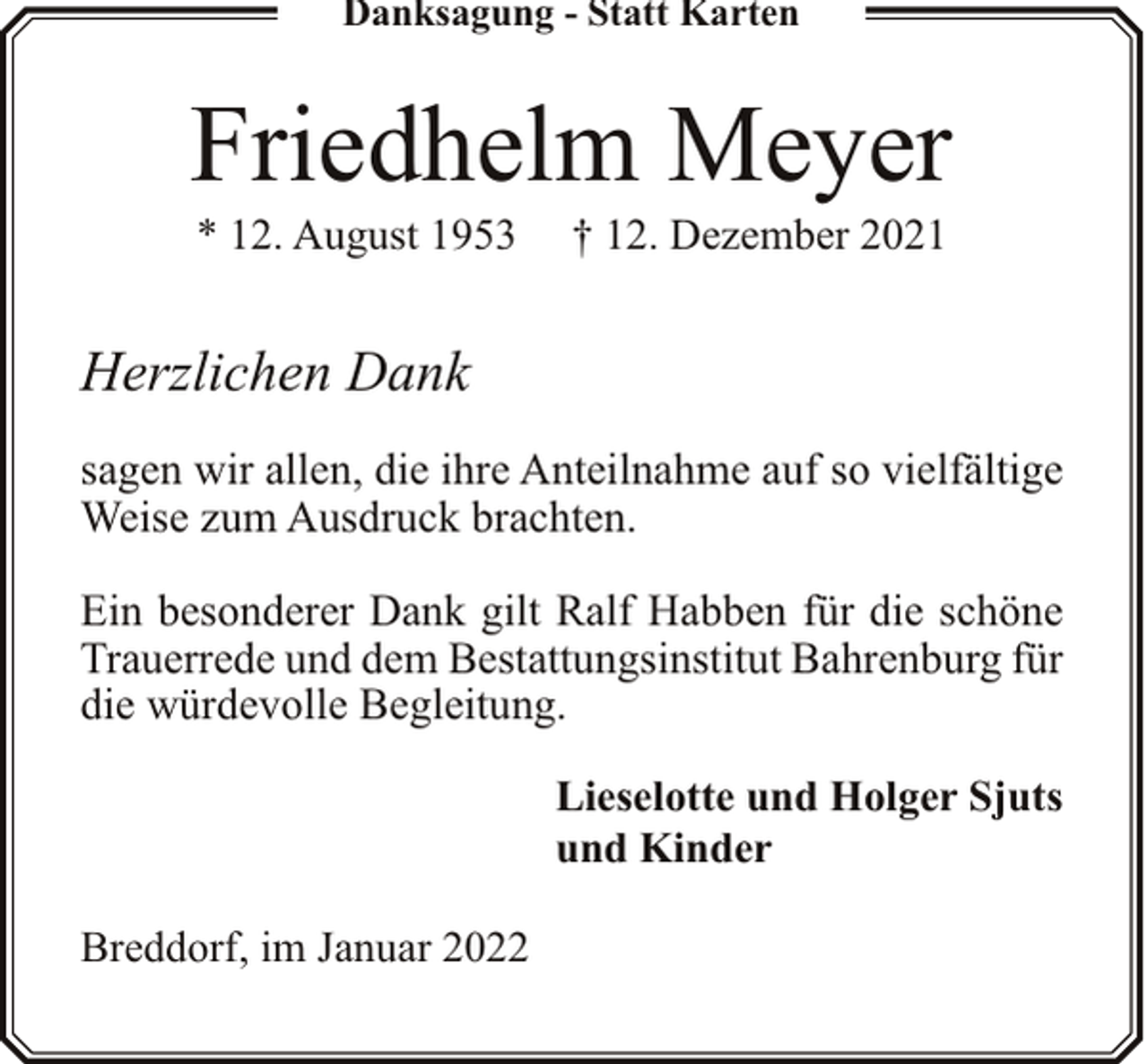 <p>Danksagung - Statt Karten</p><p>Friedhelm Meyer<br />* 12. August 1953</p><p>† 12. Dezember 2021</p><p>Herzlichen Dank<br />sagen wir allen, die ihre Anteilnahme auf so vielfältige<br />Weise zum Ausdruck brachten.<br />Ein besonderer Dank gilt Ralf Habben für die schöne<br />Trauerrede und dem Bestattungsinstitut Bahrenburg für<br />die würdevolle Begleitung.<br />Lieselotte und Holger Sjuts<br />und Kinder<br />Breddorf, im Januar 2022</p>