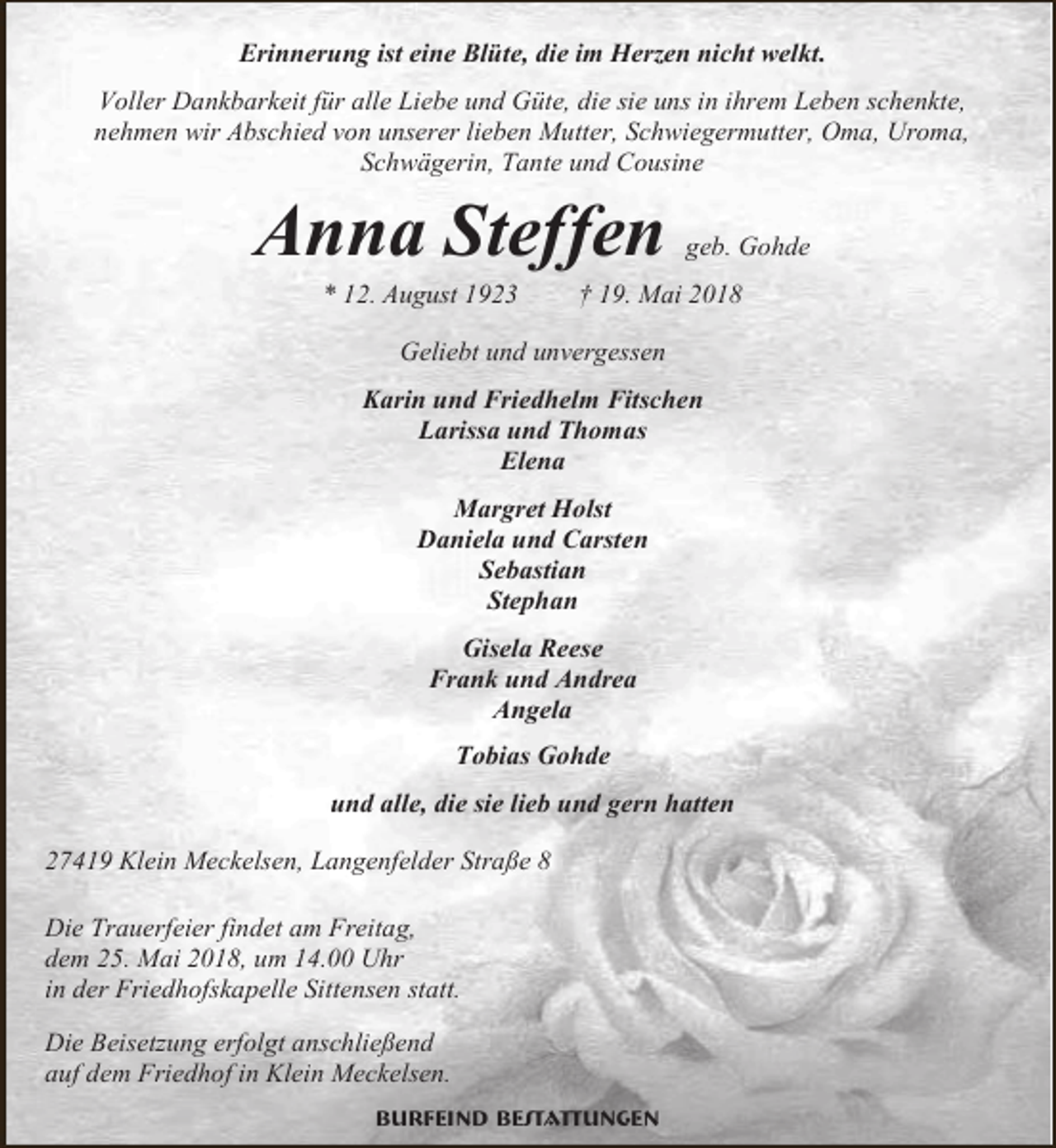 <p>Erinnerung ist eine Blüte, die im Herzen nicht welkt.<br />Voller Dankbarkeit für alle Liebe und Güte, die sie uns in ihrem Leben schenkte,<br />nehmen wir Abschied von unserer lieben Mutter, Schwiegermutter, Oma, Uroma,<br />Schwägerin, Tante und Cousine</p><p>Anna Steffen<br />* 12. August 1923</p><p>geb. Gohde</p><p>† 19. Mai 2018</p><p>Geliebt und unvergessen<br />Karin und Friedhelm Fitschen<br />Larissa und Thomas<br />Elena<br />Margret Holst<br />Daniela und Carsten<br />Sebastian<br />Stephan<br />Gisela Reese<br />Frank und Andrea<br />Angela<br />Tobias Gohde<br />und alle, die sie lieb und gern hatten<br />27419 Klein Meckelsen, Langenfelder Straße 8<br />Die Trauerfeier findet am Freitag,<br />dem 25. Mai 2018, um 14.00 Uhr<br />in der Friedhofskapelle Sittensen statt.<br />Die Beisetzung erfolgt anschließend<br />auf dem Friedhof in Klein Meckelsen.<br />Burfeind Bestattungen</p>