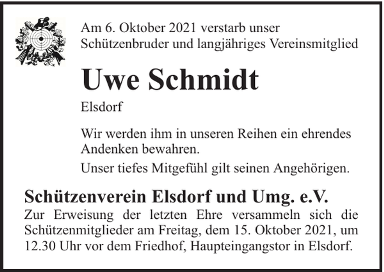 <p>Am 6. Oktober 2021 verstarb unser<br />Schützenbruder und langjähriges Vereinsmitglied</p><p>Uwe Schmidt</p><p>Elsdorf</p><p>Wir werden ihm in unseren Reihen ein ehrendes<br />Andenken bewahren.<br />Unser tiefes Mitgefühl gilt seinen Angehörigen.</p><p>Schützenverein Elsdorf und Umg. e.V.</p><p>Zur Erweisung der letzten Ehre versammeln sich die<br />Schützenmitglieder am Freitag, dem 15. Oktober 2021, um<br />12.30 Uhr vor dem Friedhof, Haupteingangstor in Elsdorf.</p>