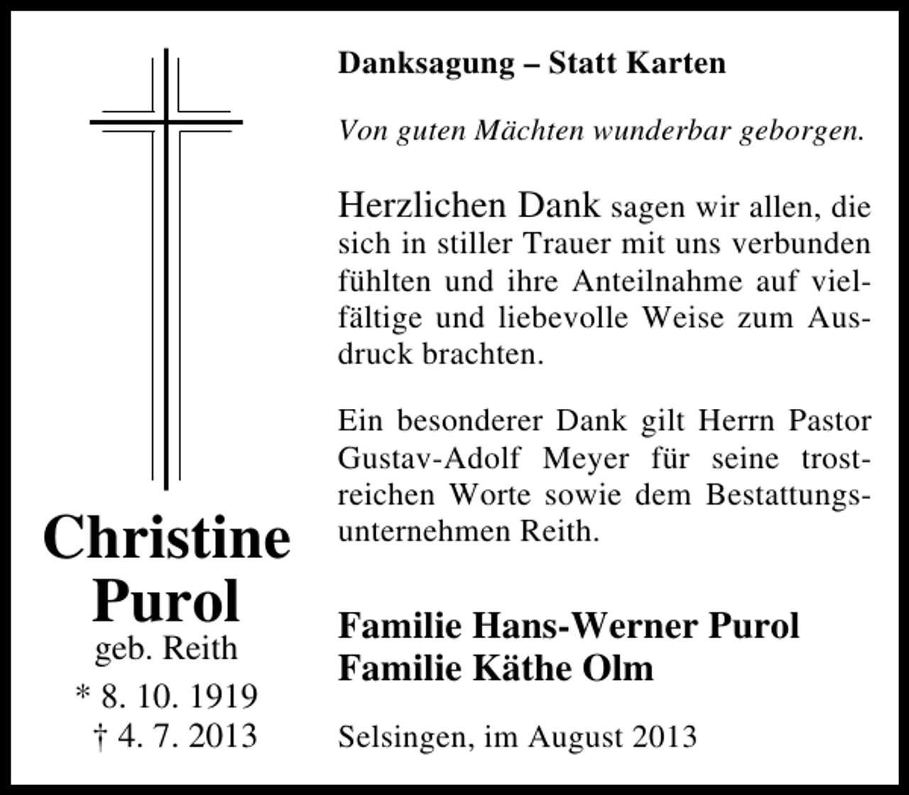 <p>Danksagung – Statt Karten<br />Von guten Mächten wunderbar geborgen.</p><p>Herzlichen Dank sagen wir allen, die</p><p>sich in stiller Trauer mit uns verbunden<br />fühlten und ihre Anteilnahme auf vielfältige und liebevolle Weise zum Ausdruck brachten.</p><p>Christine<br />Purol<br />geb. Reith<br />* 8. 10. 1919<br />† 4. 7. 2013</p><p>Ein besonderer Dank gilt Herrn Pastor<br />Gustav-Adolf Meyer für seine trostreichen Worte sowie dem Bestattungsunternehmen Reith.</p><p>Familie Hans-Werner Purol<br />Familie Käthe Olm<br />Selsingen, im August 2013</p>