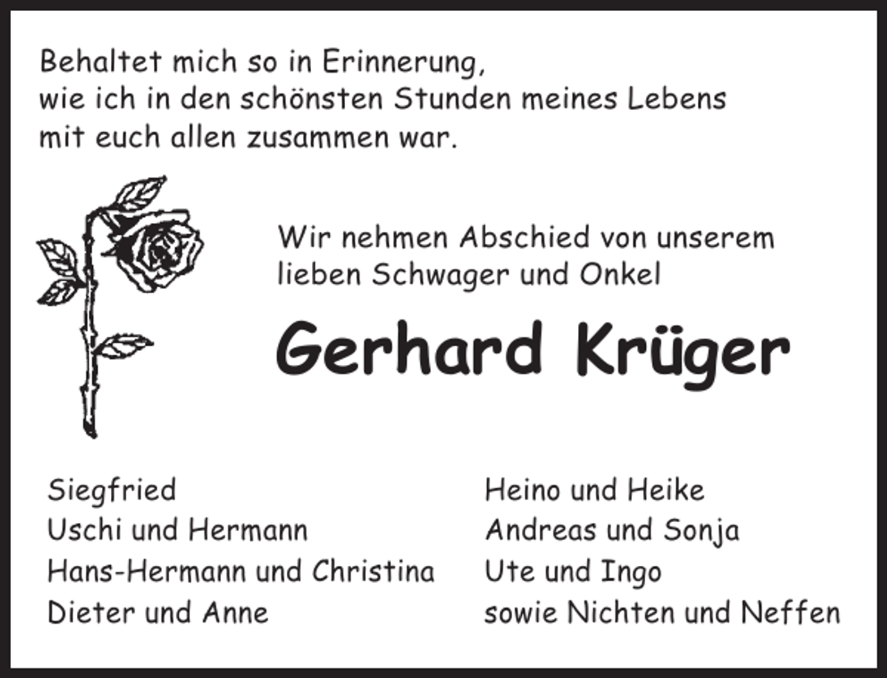 <p>Behaltet mich so in Erinnerung,<br />wie ich in den schönsten Stunden meines Lebens<br />mit euch allen zusammen war.<br />Wir nehmen Abschied von unserem<br />lieben Schwager und Onkel</p><p>Gerhard Krüger<br />Siegfried<br />Uschi und Hermann<br />Hans-Hermann und Christina<br />Dieter und Anne</p><p>Heino und Heike<br />Andreas und Sonja<br />Ute und Ingo<br />sowie Nichten und Neffen</p>