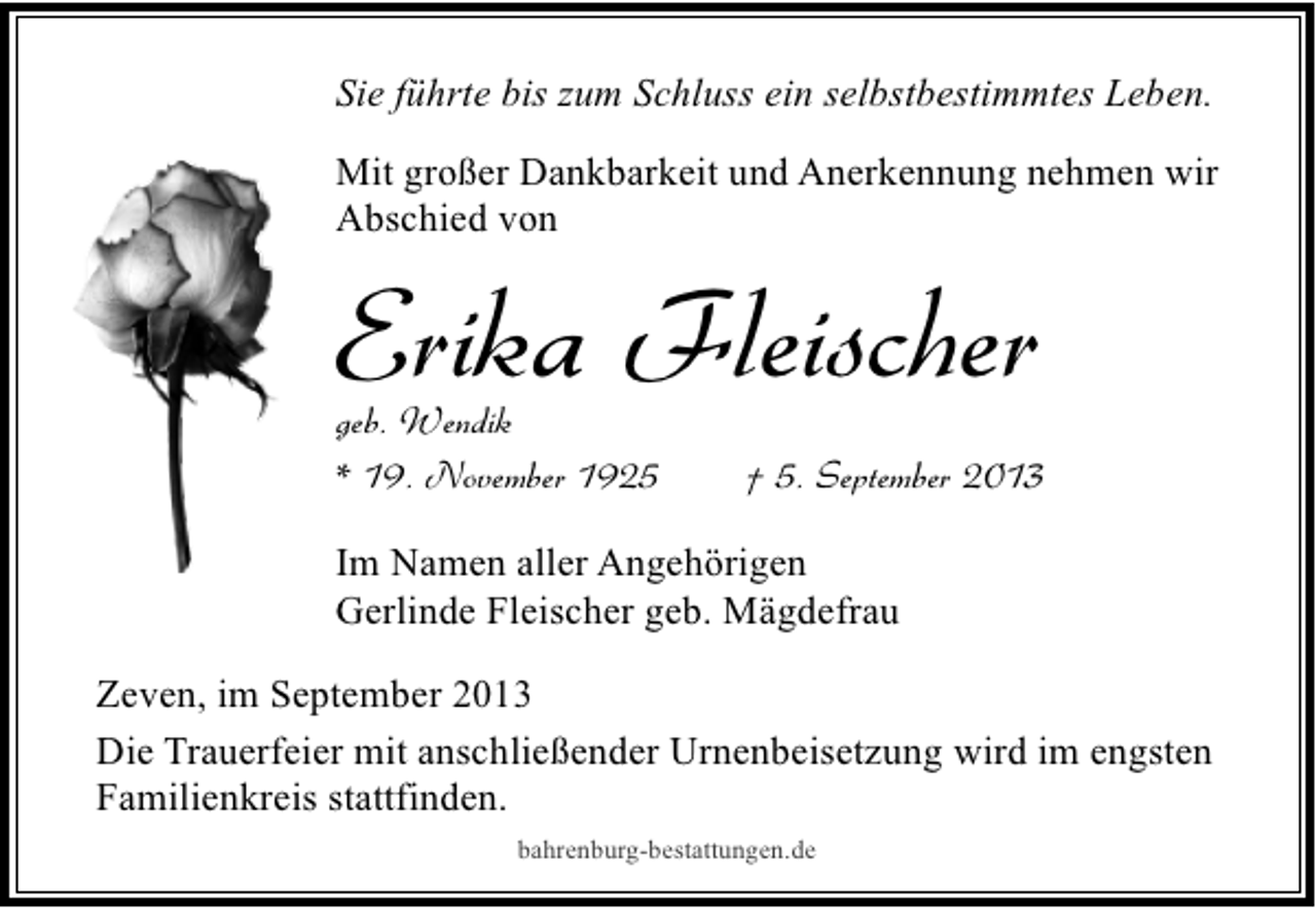 <p>Sie führte bis zum Schluss ein selbstbestimmtes Leben.<br />Mit großer Dankbarkeit und Anerkennung nehmen wir<br />Abschied von</p><p>Erika Fleischer</p><p>geb. Wendik<br />* 19. November 1925</p><p>† 5. September 2013</p><p>Im Namen aller Angehörigen<br />Gerlinde Fleischer geb. Mägdefrau<br />Zeven, im September 2013<br />Die Trauerfeier mit anschließender Urnenbeisetzung wird im engsten<br />Familienkreis stattfinden.<br />bahrenburg-bestattungen.de</p>