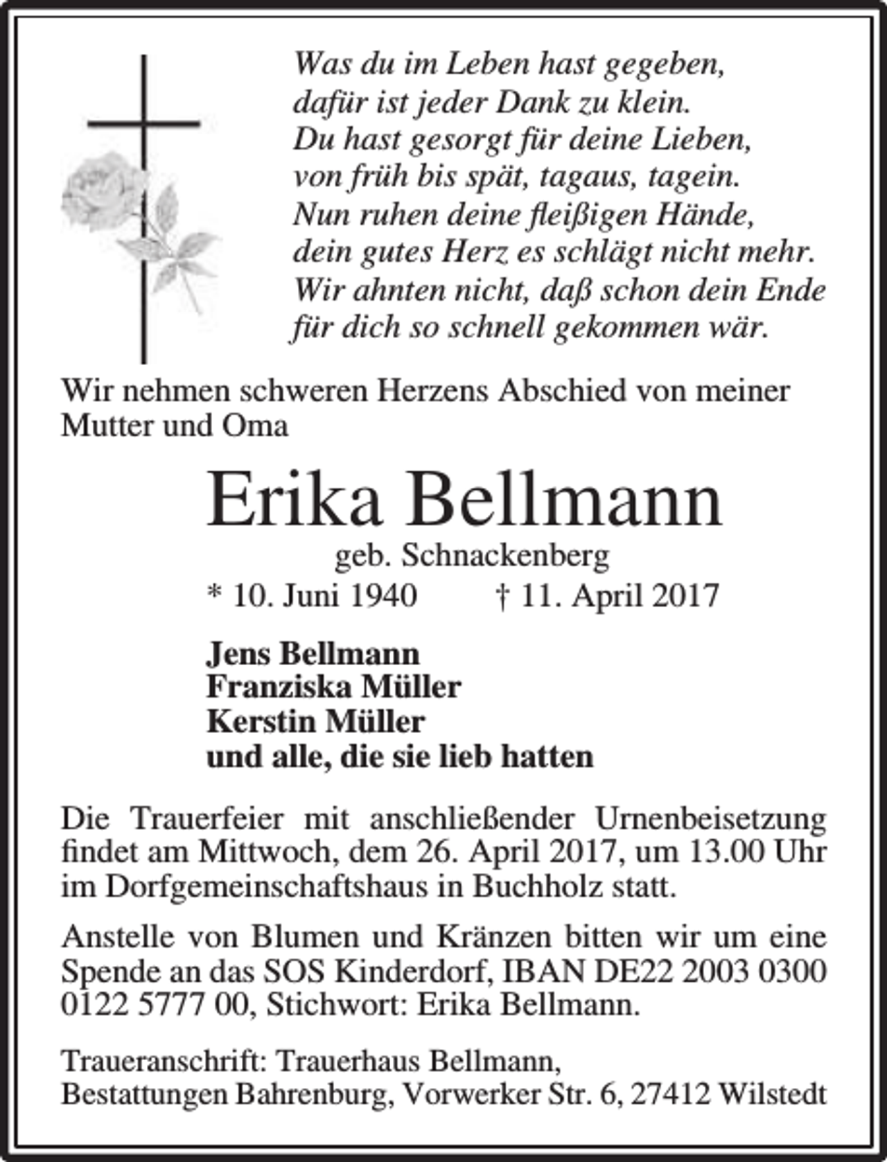 <p>Was du im Leben hast gegeben,<br />dafür ist jeder Dank zu klein.<br />Du hast gesorgt für deine Lieben,<br />von früh bis spät, tagaus, tagein.<br />Nun ruhen deine ﬂeißigen Hände,<br />dein gutes Herz es schlägt nicht mehr.<br />Wir ahnten nicht, daß schon dein Ende<br />für dich so schnell gekommen wär.<br />Wir nehmen schweren Herzens Abschied von meiner<br />Mutter und Oma</p><p>Erika Bellmann</p><p>geb. Schnackenberg<br />* 10. Juni 1940<br />† 11. April 2017<br />Jens Bellmann<br />Franziska Müller<br />Kerstin Müller<br />und alle, die sie lieb hatten</p><p>Die Trauerfeier mit anschließender Urnenbeisetzung<br />ﬁndet am Mittwoch, dem 26. April 2017, um 13.00 Uhr<br />im Dorfgemeinschaftshaus in Buchholz statt.<br />Anstelle von Blumen und Kränzen bitten wir um eine<br />Spende an das SOS Kinderdorf, IBAN DE200122 5777 00, Stichwort: Erika Bellmann.<br />Traueranschrift: Trauerhaus Bellmann,<br />Bestattungen Bahrenburg, Vorwerker Str. 6, 27412 Wilstedt</p>