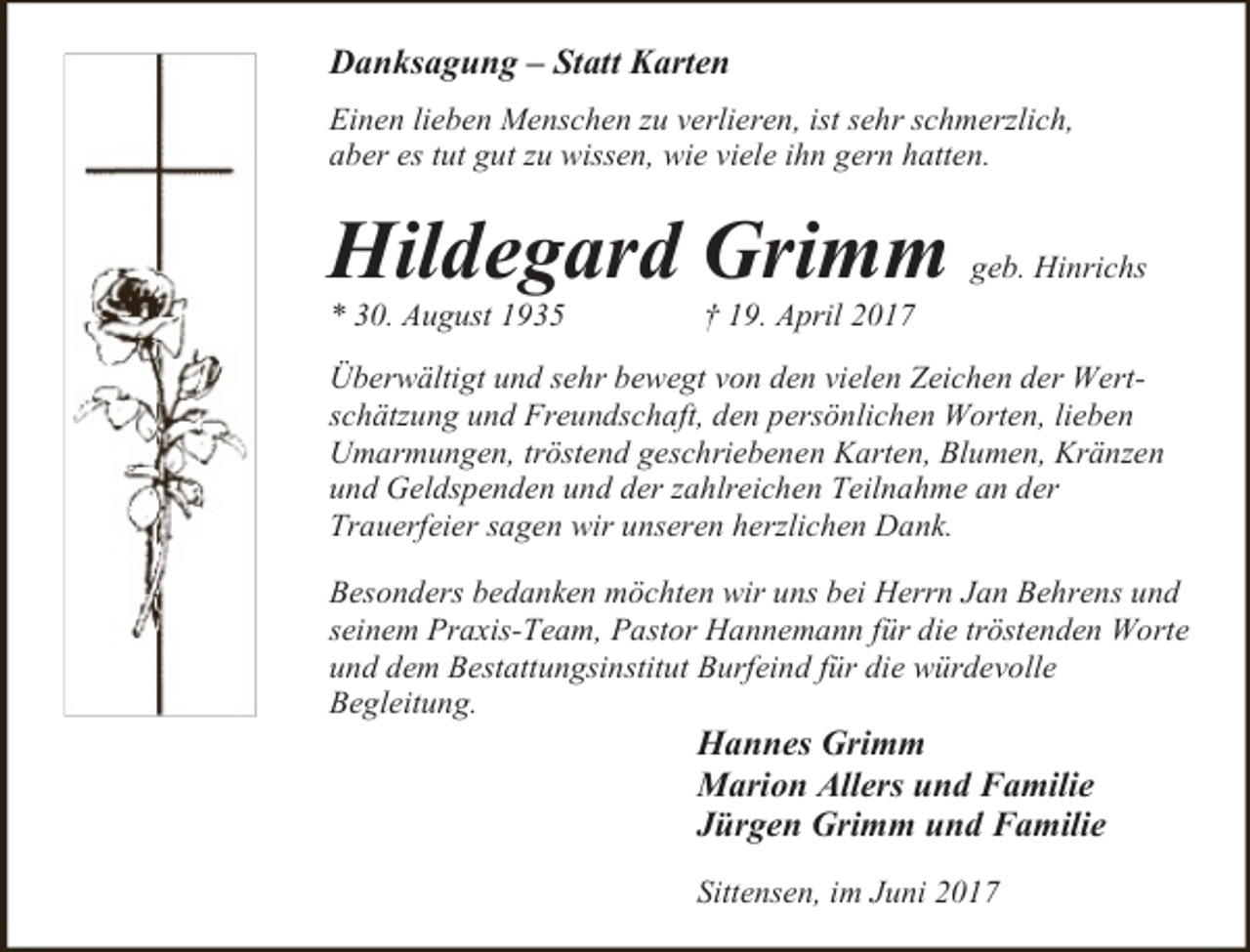 <p>Danksagung – Statt Karten<br />Einen lieben Menschen zu verlieren, ist sehr schmerzlich,<br />aber es tut gut zu wissen, wie viele ihn gern hatten.</p><p>Hildegard Grimm<br />* 30. August 1935</p><p>geb. Hinrichs</p><p>† 19. April 2017</p><p>Überwältigt und sehr bewegt von den vielen Zeichen der Wertschätzung und Freundschaft, den persönlichen Worten, lieben<br />Umarmungen, tröstend geschriebenen Karten, Blumen, Kränzen<br />und Geldspenden und der zahlreichen Teilnahme an der<br />Trauerfeier sagen wir unseren herzlichen Dank.<br />Besonders bedanken möchten wir uns bei Herrn Jan Behrens und<br />seinem Praxis-Team, Pastor Hannemann für die tröstenden Worte<br />und dem Bestattungsinstitut Burfeind für die würdevolle<br />Begleitung.</p><p>Hannes Grimm<br />Marion Allers und Familie<br />Jürgen Grimm und Familie<br />Sittensen, im Juni 2017</p>