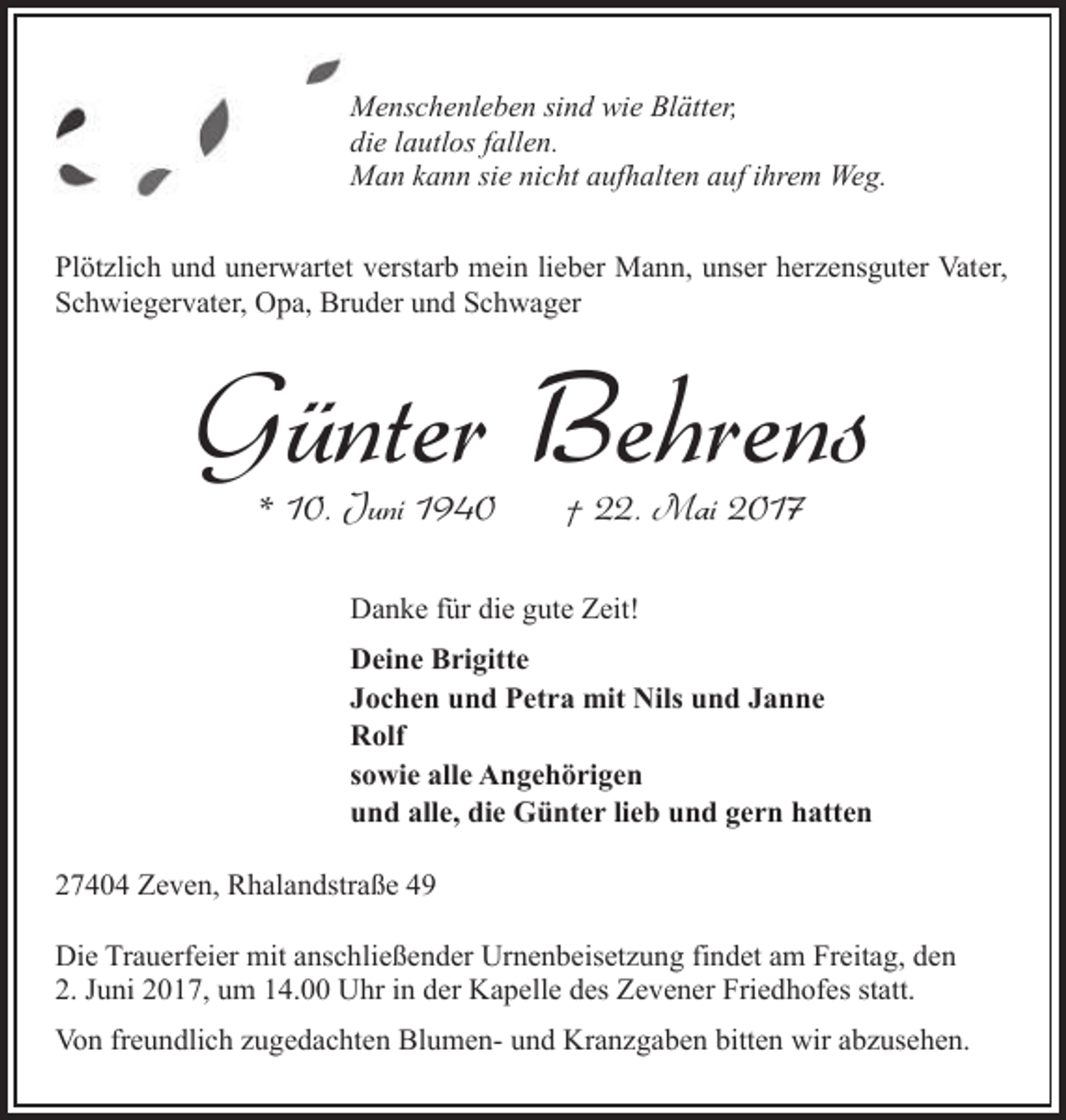 <p>Menschenleben sind wie Blätter,<br />die lautlos fallen.<br />Man kann sie nicht aufhalten auf ihrem Weg.<br />Plötzlich und unerwartet verstarb mein lieber Mann, unser herzensguter Vater,<br />Schwiegervater, Opa, Bruder und Schwager</p><p>Günter Behrens<br />* 10. Juni 1940</p><p>† 22. Mai 2017</p><p>Danke für die gute Zeit!<br />Deine Brigitte<br />Jochen und Petra mit Nils und Janne<br />Rolf<br />sowie alle Angehörigen<br />und alle, die Günter lieb und gern hatten<br />27404 Zeven, Rhalandstraße 49<br />Die Trauerfeier mit anschließender Urnenbeisetzung findet am Freitag, den<br />2. Juni 2017, um 14.00 Uhr in der Kapelle des Zevener Friedhofes statt.<br />Von freundlich zugedachten Blumen- und Kranzgaben bitten wir abzusehen.</p>