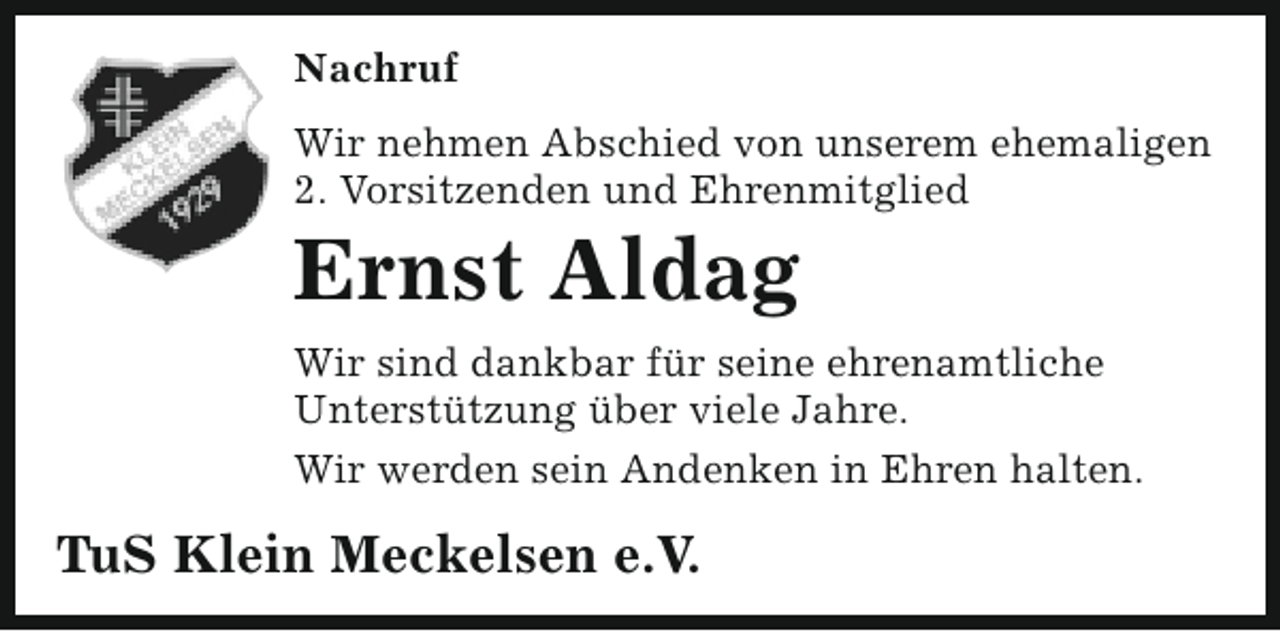 <p>Nachruf<br />Wir nehmen Abschied von unserem ehemaligen<br />2. Vorsitzenden und Ehrenmitglied</p><p>Ernst Aldag</p><p>Wir sind dankbar für seine ehrenamtliche<br />Unterstützung über viele Jahre.<br />Wir werden sein Andenken in Ehren halten.</p><p>TuS Klein Meckelsen e.V.</p>