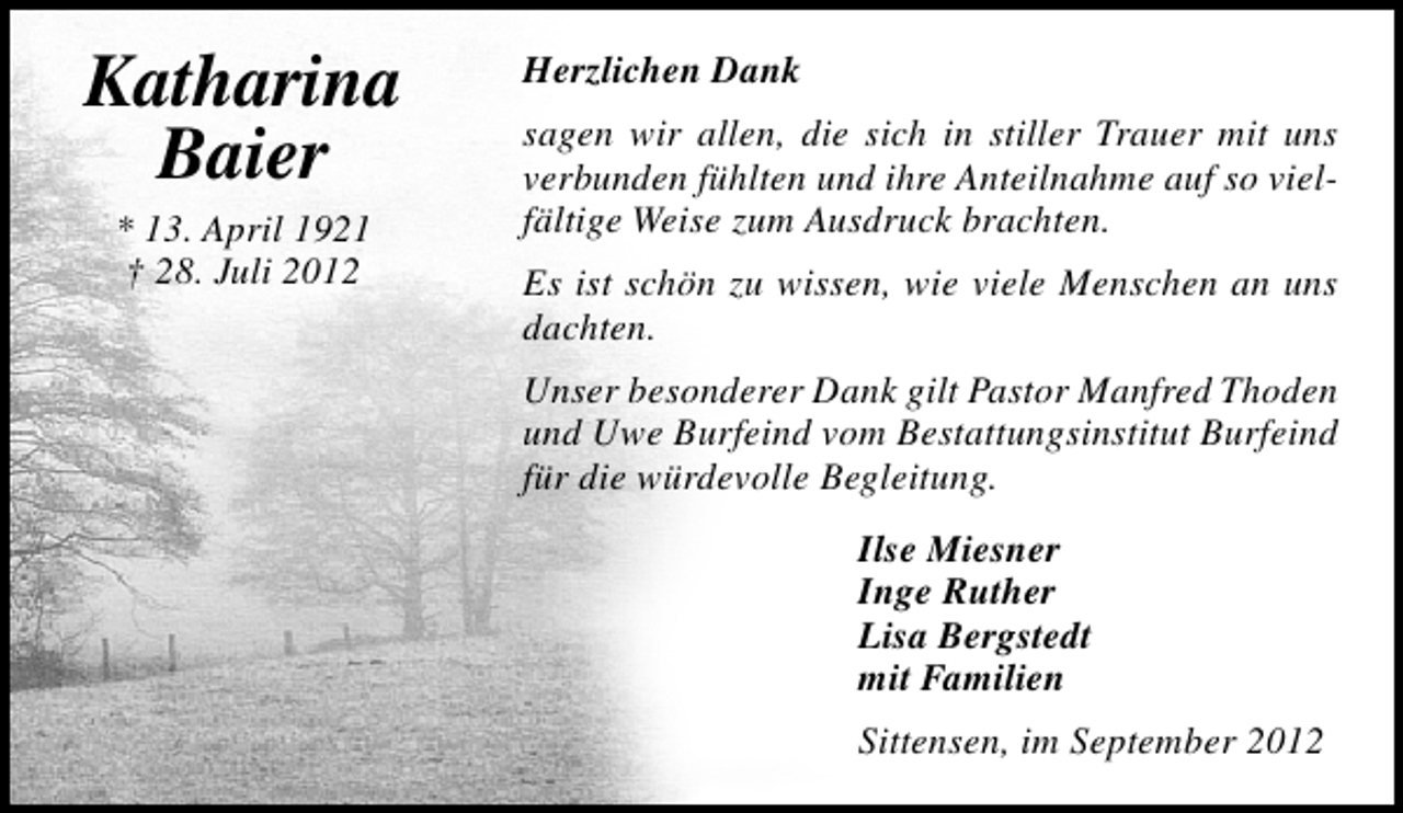 <p>Katharina<br />Baier<br />* 13. April 1921<br />† 28. Juli 2012</p>
<p>Herzlichen Dank<br />sagen wir allen, die sich in stiller Trauer mit uns<br />verbunden fühlten und ihre Anteilnahme auf so vielfältige Weise zum Ausdruck brachten.<br />Es ist schön zu wissen, wie viele Menschen an uns<br />dachten.<br />Unser besonderer Dank gilt Pastor Manfred Thoden<br />und Uwe Burfeind vom Bestattungsinstitut Burfeind<br />für die würdevolle Begleitung.<br />Ilse Miesner<br />Inge Ruther<br />Lisa Bergstedt<br />mit Familien<br />Sittensen, im September 2012</p>
