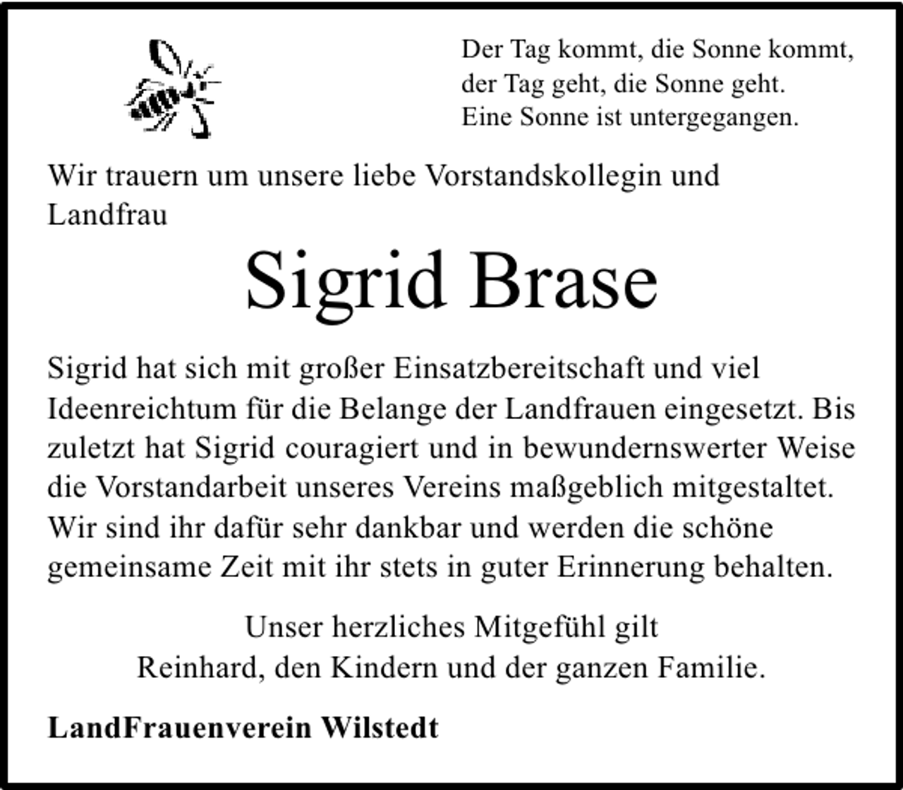 <p>Der Tag kommt, die Sonne kommt,<br />der Tag geht, die Sonne geht.<br />Eine Sonne ist untergegangen.</p><p>Wir trauern um unsere liebe Vorstandskollegin und<br />Landfrau</p><p>Sigrid Brase</p><p>Sigrid hat sich mit großer Einsatzbereitschaft und viel<br />Ideenreichtum für die Belange der Landfrauen eingesetzt. Bis<br />zuletzt hat Sigrid couragiert und in bewundernswerter Weise<br />die Vorstandarbeit unseres Vereins maßgeblich mitgestaltet.<br />Wir sind ihr dafür sehr dankbar und werden die schöne<br />gemeinsame Zeit mit ihr stets in guter Erinnerung behalten.<br />Unser herzliches Mitgefühl gilt<br />Reinhard, den Kindern und der ganzen Familie.<br />LandFrauenverein Wilstedt</p>
