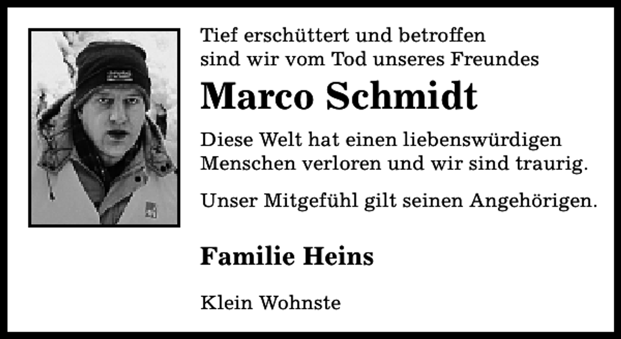 <p>Tief erschüttert und betroffen<br />sind wir vom Tod unseres Freundes</p><p>Marco Schmidt</p><p>Diese Welt hat einen liebenswürdigen<br />Menschen verloren und wir sind traurig.<br />Unser Mitgefühl gilt seinen Angehörigen.</p><p>Familie Heins<br />Klein Wohnste</p>