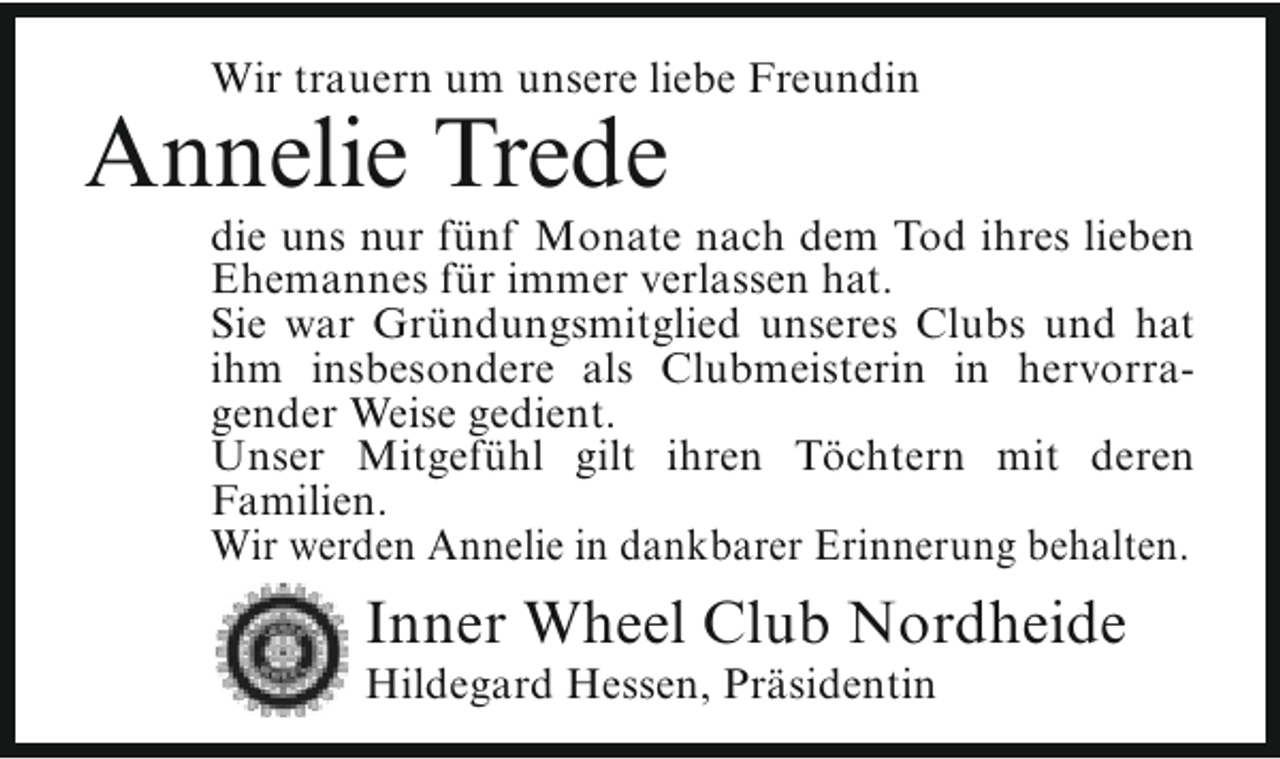<p>Wir trauern um unsere liebe Freundin</p><p>Annelie Trede</p><p>die uns nur fünf Monate nach dem Tod ihres lieben<br />Ehemannes für immer verlassen hat.<br />Sie war Gründungsmitglied unseres Clubs und hat<br />ihm insbesondere als Clubmeisterin in hervorragender Weise gedient.<br />Unser Mitgefühl gilt ihren Töchtern mit deren<br />Familien.<br />Wir werden Annelie in dankbarer Erinnerung behalten.</p><p>Inner Wheel Club Nordheide</p><p>Hildegard Hessen, Präsidentin</p>