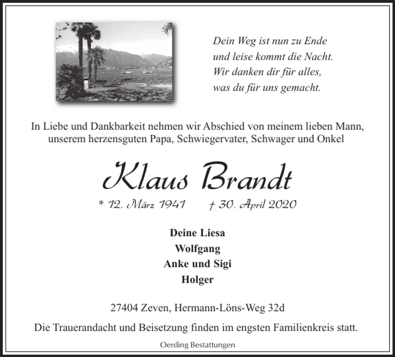 <p>Dein Weg ist nun zu Ende<br />und leise kommt die Nacht.<br />Wir danken dir für alles,<br />was du für uns gemacht.<br />In Liebe und Dankbarkeit nehmen wir Abschied von meinem lieben Mann,<br />unserem herzensguten Papa, Schwiegervater, Schwager und Onkel</p><p>Klaus Brandt</p><p>* 12. März 1941</p><p>† 30. April 2020</p><p>Deine Liesa<br />Wolfgang<br />Anke und Sigi<br />Holger<br />27404 Zeven, Hermann-Löns-Weg 32d<br />Die Trauerandacht und Beisetzung finden im engsten Familienkreis statt.<br />Oerding Bestattungen</p>