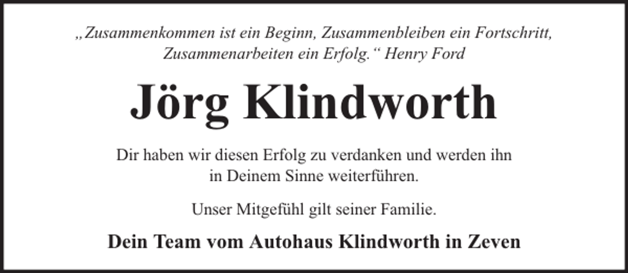 <p>„Zusammenkommen ist ein Beginn, Zusammenbleiben ein Fortschritt,<br />Zusammenarbeiten ein Erfolg.“ Henry Ford</p><p>Jörg Klindworth<br />Dir haben wir diesen Erfolg zu verdanken und werden ihn<br />in Deinem Sinne weiterführen.<br />Unser Mitgefühl gilt seiner Familie.</p><p>Dein Team vom Autohaus Klindworth in Zeven</p>