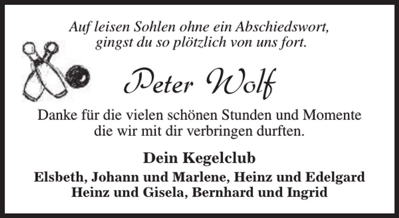 <p>Auf leisen Sohlen ohne ein Abschiedswort,<br />gingst du so plötzlich von uns fort.</p><p>Peter Wolf</p><p>Danke für die vielen schönen Stunden und Momente<br />die wir mit dir verbringen durften.<br />Dein Kegelclub</p><p>Elsbeth, Johann und Marlene, Heinz und Edelgard<br />Heinz und Gisela, Bernhard und Ingrid</p>