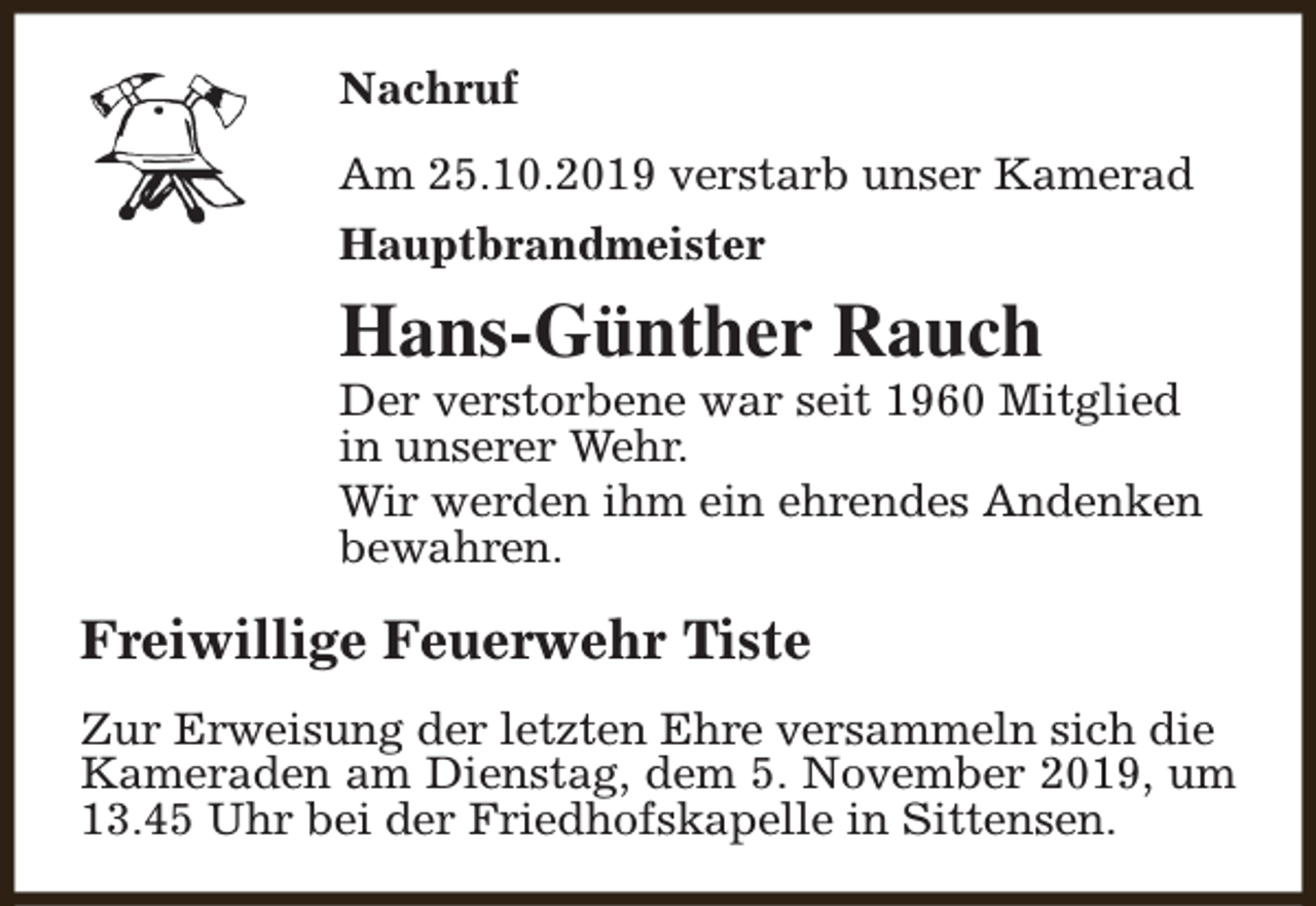 <p>Nachruf<br />Am 25.10.2019 verstarb unser Kamerad<br />Hauptbrandmeister</p><p>Hans-Günther Rauch</p><p>Der verstorbene war seit 1960 Mitglied<br />in unserer Wehr.<br />Wir werden ihm ein ehrendes Andenken<br />bewahren.</p><p>Freiwillige Feuerwehr Tiste<br />Zur Erweisung der letzten Ehre versammeln sich die<br />Kameraden am Dienstag, dem 5. November 2019, um<br />13.45 Uhr bei der Friedhofskapelle in Sittensen.</p>