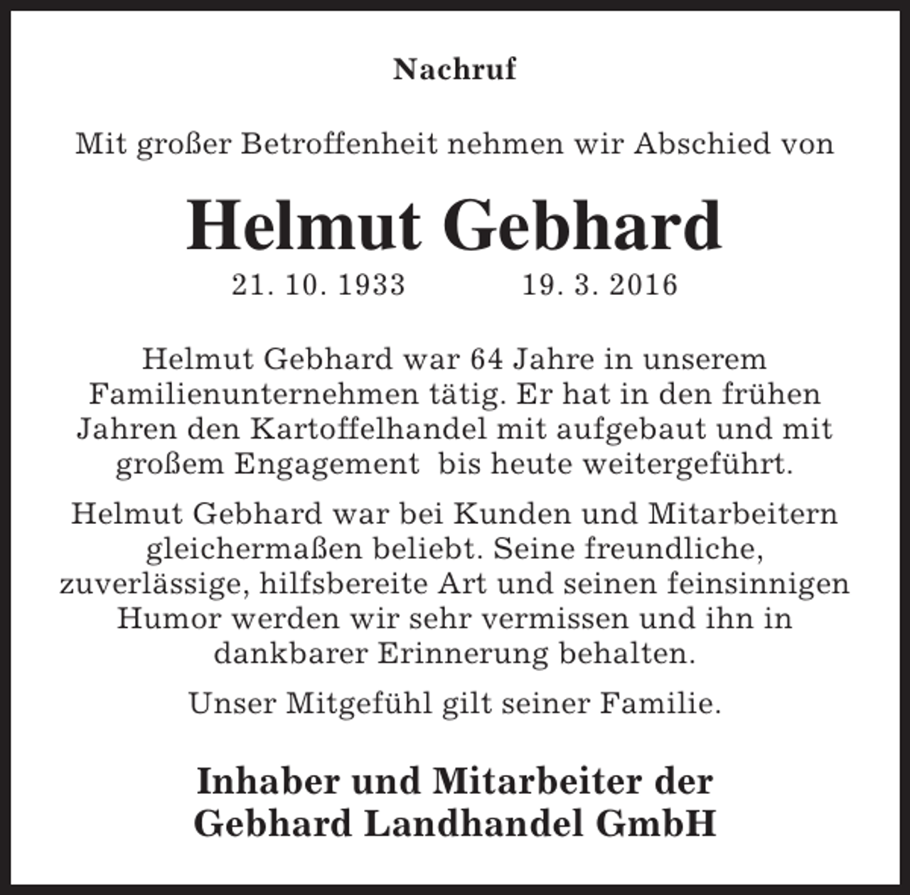 <p>Nachruf<br />Mit großer Betroffenheit nehmen wir Abschied von</p><p>Helmut Gebhard<br />21. 10. 1933</p><p>19. 3. 2016</p><p>Helmut Gebhard war 64 Jahre in unserem<br />Familienunternehmen tätig. Er hat in den frühen<br />Jahren den Kartoffelhandel mit aufgebaut und mit<br />großem Engagement bis heute weitergeführt.<br />Helmut Gebhard war bei Kunden und Mitarbeitern<br />gleichermaßen beliebt. Seine freundliche,<br />zuverlässige, hilfsbereite Art und seinen feinsinnigen<br />Humor werden wir sehr vermissen und ihn in<br />dankbarer Erinnerung behalten.<br />Unser Mitgefühl gilt seiner Familie.</p><p>Inhaber und Mitarbeiter der<br />Gebhard Landhandel GmbH</p>