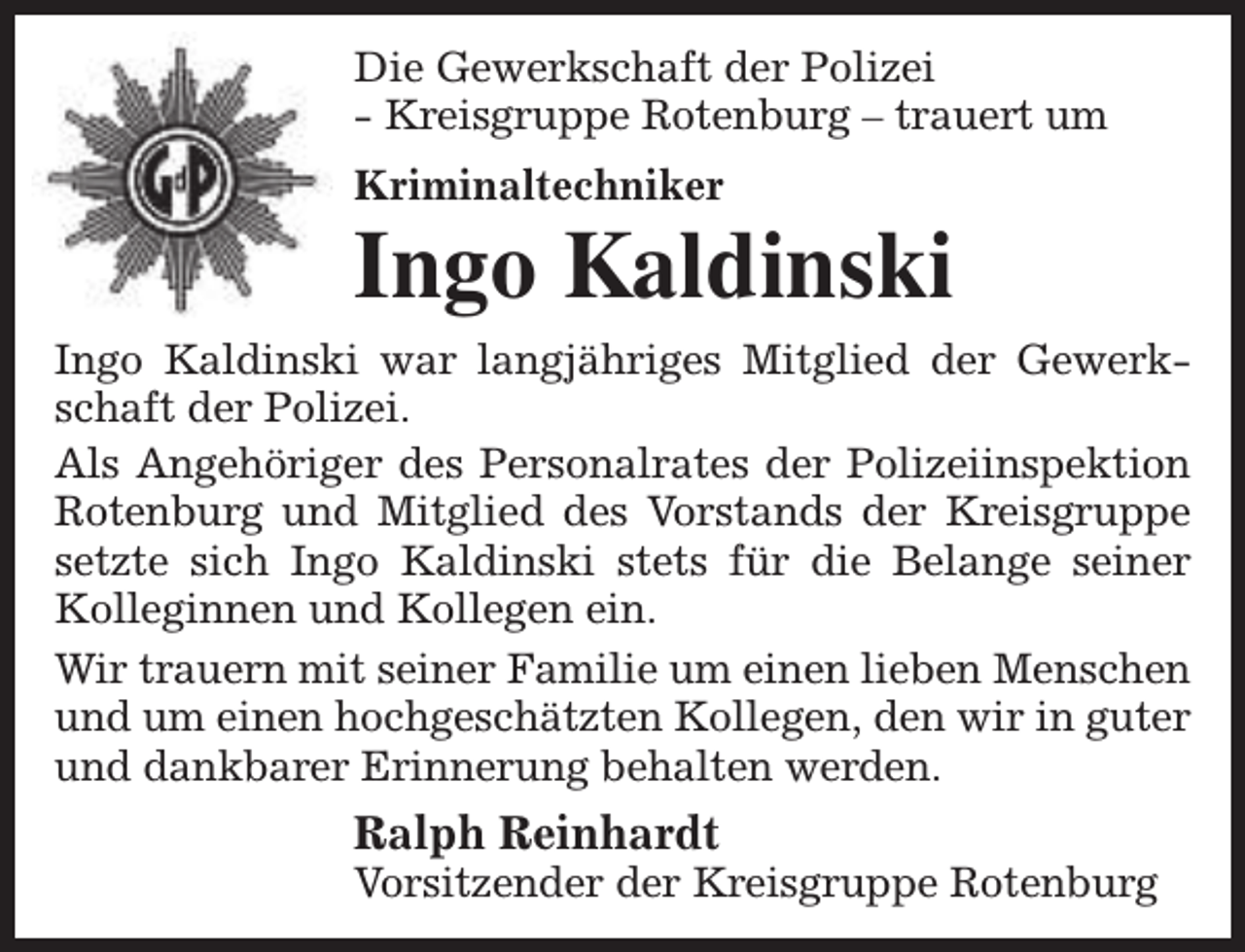 <p>Die Gewerkschaft der Polizei<br />- Kreisgruppe Rotenburg – trauert um<br />Kriminaltechniker</p><p>Ingo Kaldinski<br />Ingo Kaldinski war langjähriges Mitglied der Gewerkschaft der Polizei.<br />Als Angehöriger des Personalrates der Polizeiinspektion<br />Rotenburg und Mitglied des Vorstands der Kreisgruppe<br />setzte sich Ingo Kaldinski stets für die Belange seiner<br />Kolleginnen und Kollegen ein.<br />Wir trauern mit seiner Familie um einen lieben Menschen<br />und um einen hochgeschätzten Kollegen, den wir in guter<br />und dankbarer Erinnerung behalten werden.</p><p>Ralph Reinhardt</p><p>Vorsitzender der Kreisgruppe Rotenburg</p>