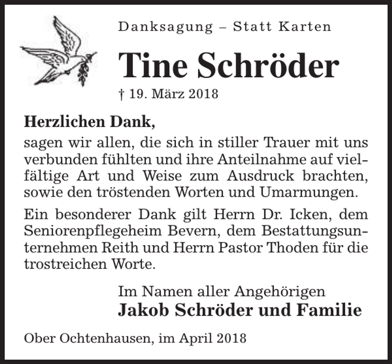 <p>D a n k s a g u n g – S t a t t K a rt e n</p><p>Tine Schröder<br />† 19. März 2018</p><p>Herzlichen Dank,<br />sagen wir allen, die sich in stiller Trauer mit uns<br />verbunden fühlten und ihre Anteilnahme auf vielfältige Art und Weise zum Ausdruck brachten,<br />sowie den tröstenden Worten und Umarmungen.<br />Ein besonderer Dank gilt Herrn Dr. Icken, dem<br />Seniorenpflegeheim Bevern, dem Bestattungsunternehmen Reith und Herrn Pastor Thoden für die<br />trostreichen Worte.<br />Im Namen aller Angehörigen</p><p>Jakob Schröder und Familie</p><p>Ober Ochtenhausen, im April 2018</p>