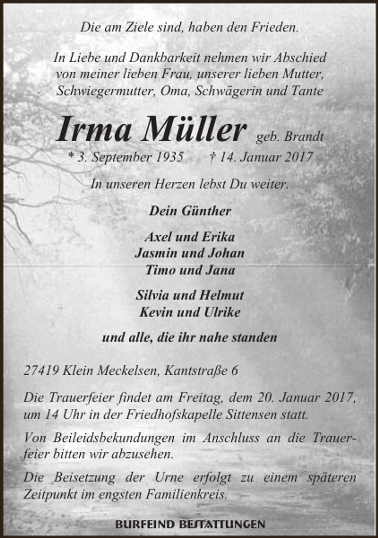 <p>Die am Ziele sind, haben den Frieden.<br />In Liebe und Dankbarkeit nehmen wir Abschied<br />von meiner lieben Frau, unserer lieben Mutter,<br />Schwiegermutter, Oma, Schwägerin und Tante</p><p>Irma Müller<br />* 3. September 1935</p><p>geb. Brandt<br />† 14. Januar 2017</p><p>In unseren Herzen lebst Du weiter.<br />Dein Günther<br />Axel und Erika<br />Jasmin und Johan<br />Timo und Jana<br />Silvia und Helmut<br />Kevin und Ulrike<br />und alle, die ihr nahe standen<br />27419 Klein Meckelsen, Kantstraße 6<br />Die Trauerfeier findet am Freitag, dem 20. Januar 2017,<br />um 14 Uhr in der Friedhofskapelle Sittensen statt.<br />Von Beileidsbekundungen im Anschluss an die Trauerfeier bitten wir abzusehen.<br />Die Beisetzung der Urne erfolgt zu einem späteren<br />Zeitpunkt im engsten Familienkreis.<br />Burfeind Bestattungen</p>