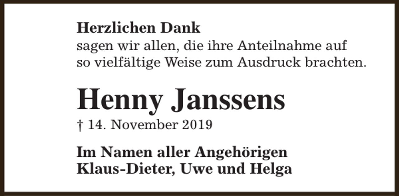 <p>Herzlichen Dank</p><p>sagen wir allen, die ihre Anteilnahme auf<br />so vielfältige Weise zum Ausdruck brachten.</p><p>Henny Janssens</p><p>† 14. November 2019</p><p>Im Namen aller Angehörigen<br />Klaus-Dieter, Uwe und Helga</p>