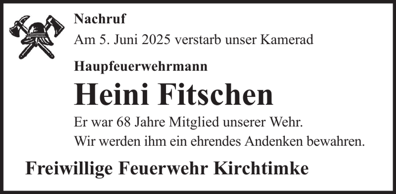 <p>Nachruf<br />Am 5. Juni 2025 verstarb unser Kamerad<br />Haupfeuerwehrmann</p>
<p>Heini Fitschen<br />Er war 68 Jahre Mitglied unserer Wehr.<br />Wir werden ihm ein ehrendes Andenken bewahren.</p>
<p>Freiwillige Feuerwehr Kirchtimke</p>