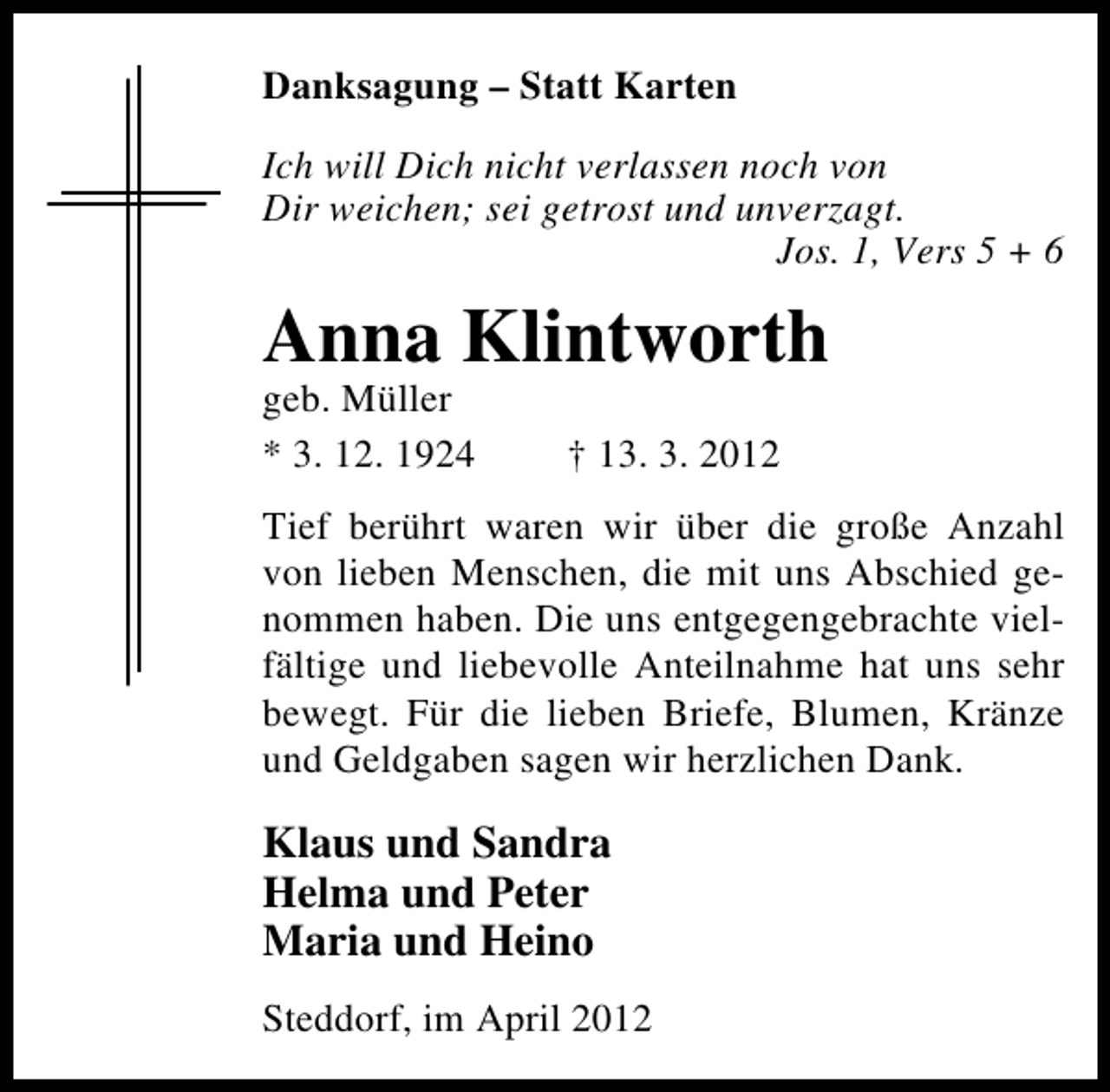 <p>Danksagung – Statt Karten<br />Ich will Dich nicht verlassen noch von<br />Dir weichen; sei getrost und unverzagt.<br />Jos. 1, Vers 5 + 6</p><p>Anna Klintworth<br />geb. Müller<br />* 3. 12. 1924</p><p>† 13. 3. 2012</p><p>Tief berührt waren wir über die große Anzahl<br />von lieben Menschen, die mit uns Abschied genommen haben. Die uns entgegengebrachte vielfältige und liebevolle Anteilnahme hat uns sehr<br />bewegt. Für die lieben Briefe, Blumen, Kränze<br />und Geldgaben sagen wir herzlichen Dank.</p><p>Klaus und Sandra<br />Helma und Peter<br />Maria und Heino<br />Steddorf, im April 2012</p>
