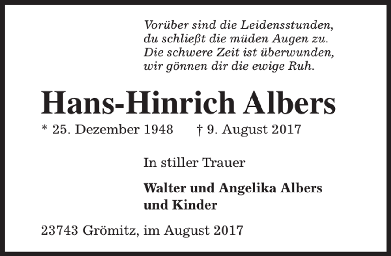 <p>Vorüber sind die Leidensstunden,<br />du schließt die müden Augen zu.<br />Die schwere Zeit ist überwunden,<br />wir gönnen dir die ewige Ruh.</p><p>Hans-Hinrich Albers<br />* 25. Dezember 1948</p><p>† 9. August 2017</p><p>In stiller Trauer<br />Walter und Angelika Albers<br />und Kinder<br />23743 Grömitz, im August 2017</p>