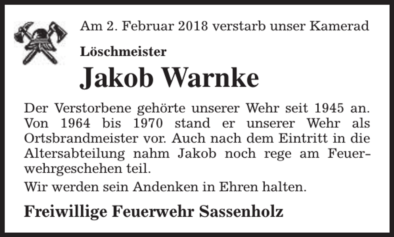 <p>Am 2. Februar 2018 verstarb unser Kamerad<br />Löschmeister</p><p>Jakob Warnke<br />Der Verstorbene gehörte unserer Wehr seit 1945 an.<br />Von 1964 bis 1970 stand er unserer Wehr als<br />Ortsbrandmeister vor. Auch nach dem Eintritt in die<br />Altersabteilung nahm Jakob noch rege am Feuerwehrgeschehen teil.<br />Wir werden sein Andenken in Ehren halten.</p><p>Freiwillige Feuerwehr Sassenholz</p>