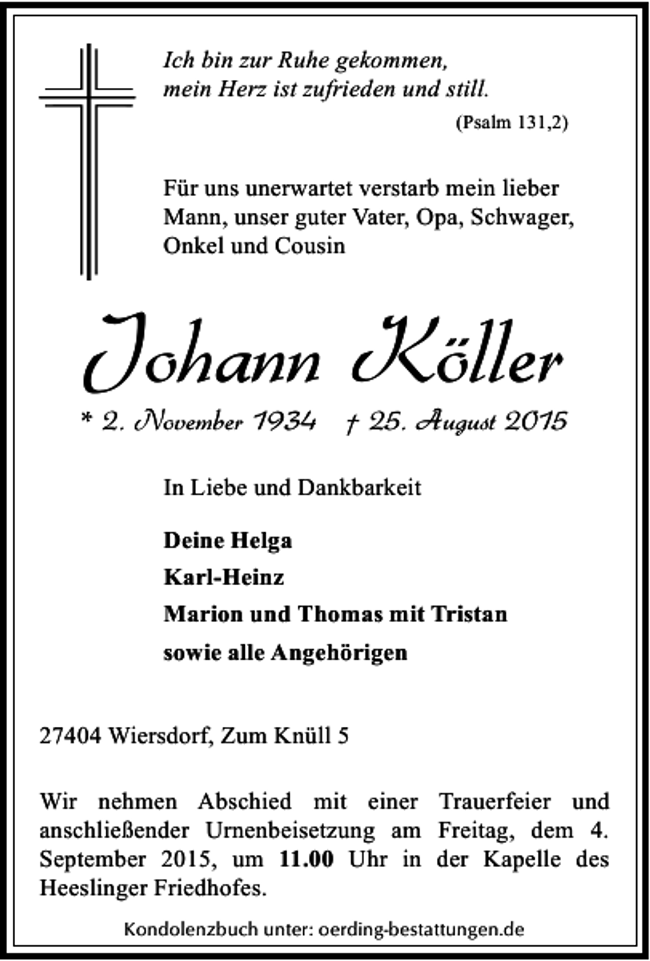 <p>Ich bin zur Ruhe gekommen,<br />mein Herz ist zufrieden und still.<br />(Psalm 131,2)</p><p>Für uns unerwartet verstarb mein lieber<br />Mann, unser guter Vater, Opa, Schwager,<br />Onkel und Cousin</p><p>Johann Köller</p><p>* 2. November 1934 † 25. August 2015<br />In Liebe und Dankbarkeit<br />Deine Helga<br />Karl-Heinz<br />Marion und Thomas mit Tristan<br />sowie alle Angehörigen<br />27404 Wiersdorf, Zum Knüll 5</p><p>Wir nehmen Abschied mit einer Trauerfeier und<br />anschließender Urnenbeisetzung am Freitag, dem 4.<br />September 2015, um 11.00 Uhr in der Kapelle des<br />Heeslinger Friedhofes.<br />Kondolenzbuch unter: oerding-bestattungen.de</p>