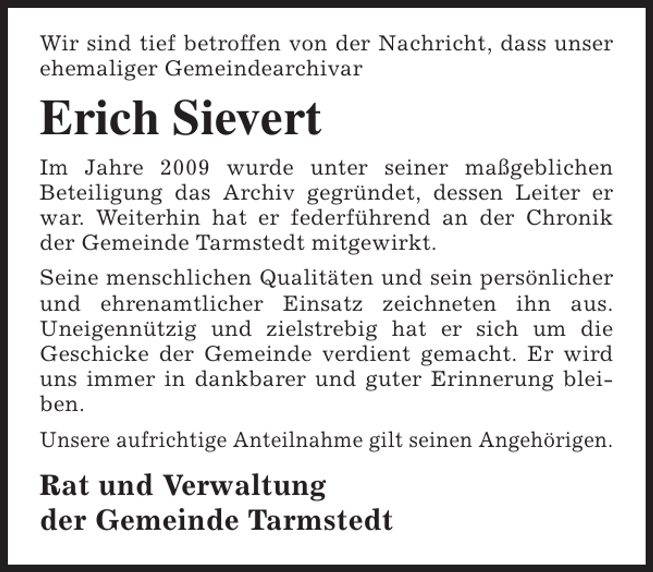 <p>Wir sind tief betroffen von der Nachricht, dass unser<br />ehemaliger Gemeindearchivar</p><p>Erich Sievert<br />Im Jahre 2009 wurde unter seiner maßgeblichen<br />Beteiligung das Archiv gegründet, dessen Leiter er<br />war. Weiterhin hat er federführend an der Chronik<br />der Gemeinde Tarmstedt mitgewirkt.<br />Seine menschlichen Qualitäten und sein persönlicher<br />und ehrenamtlicher Einsatz zeichneten ihn aus.<br />Uneigennützig und zielstrebig hat er sich um die<br />Geschicke der Gemeinde verdient gemacht. Er wird<br />uns immer in dankbarer und guter Erinnerung bleiben.<br />Unsere aufrichtige Anteilnahme gilt seinen Angehörigen.</p><p>Rat und Verwaltung<br />der Gemeinde Tarmstedt</p>
